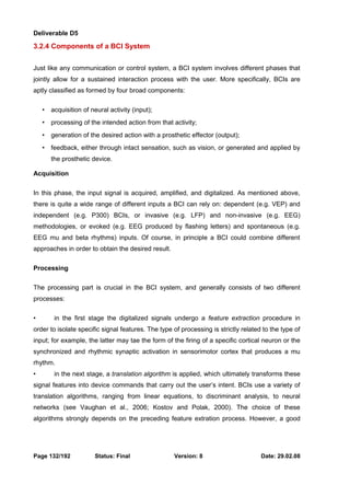 Deliverable D5 
3.2.4 Components of a BCI System 
Just like any communication or control system, a BCI system involves different phases that 
jointly allow for a sustained interaction process with the user. More specifically, BCIs are 
aptly classified as formed by four broad components: 
• acquisition of neural activity (input); 
• processing of the intended action from that activity; 
• generation of the desired action with a prosthetic effector (output); 
• feedback, either through intact sensation, such as vision, or generated and applied by 
the prosthetic device. 
Acquisition 
In this phase, the input signal is acquired, amplified, and digitalized. As mentioned above, 
there is quite a wide range of different inputs a BCI can rely on: dependent (e.g. VEP) and 
independent (e.g. P300) BCIs, or invasive (e.g. LFP) and non-invasive (e.g. EEG) 
methodologies, or evoked (e.g. EEG produced by flashing letters) and spontaneous (e.g. 
EEG mu and beta rhythms) inputs. Of course, in principle a BCI could combine different 
approaches in order to obtain the desired result. 
Processing 
The processing part is crucial in the BCI system, and generally consists of two different 
processes: 
• in the first stage the digitalized signals undergo a feature extraction procedure in 
order to isolate specific signal features. The type of processing is strictly related to the type of 
input; for example, the latter may tae the form of the firing of a specific cortical neuron or the 
synchronized and rhythmic synaptic activation in sensorimotor cortex that produces a mu 
rhythm. 
• in the next stage, a translation algorithm is applied, which ultimately transforms these 
signal features into device commands that carry out the user’s intent. BCIs use a variety of 
translation algorithms, ranging from linear equations, to discriminant analysis, to neural 
networks (see Vaughan et al., 2006; Kostov and Polak, 2000). The choice of these 
algorithms strongly depends on the preceding feature extration process. However, a good 
Page 132/192 Status: Final Version: 8 Date: 29.02.08 
 