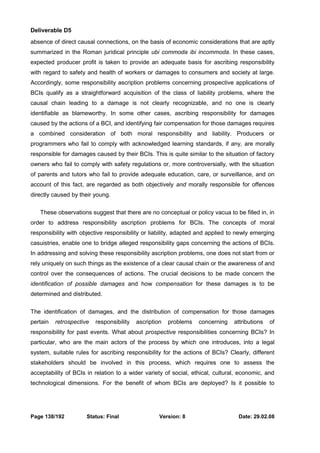 Deliverable D5 
absence of direct causal connections, on the basis of economic considerations that are aptly 
summarized in the Roman juridical principle ubi commoda ibi incommoda. In these cases, 
expected producer profit is taken to provide an adequate basis for ascribing responsibility 
with regard to safety and health of workers or damages to consumers and society at large. 
Accordingly, some responsibility ascription problems concerning prospective applications of 
BCIs qualify as a straightforward acquisition of the class of liability problems, where the 
causal chain leading to a damage is not clearly recognizable, and no one is clearly 
identifiable as blameworthy. In some other cases, ascribing responsibility for damages 
caused by the actions of a BCI, and identifying fair compensation for those damages requires 
a combined consideration of both moral responsibility and liability. Producers or 
programmers who fail to comply with acknowledged learning standards, if any, are morally 
responsible for damages caused by their BCIs. This is quite similar to the situation of factory 
owners who fail to comply with safety regulations or, more controversially, with the situation 
of parents and tutors who fail to provide adequate education, care, or surveillance, and on 
account of this fact, are regarded as both objectively and morally responsible for offences 
directly caused by their young. 
These observations suggest that there are no conceptual or policy vacua to be filled in, in 
order to address responsibility ascription problems for BCIs. The concepts of moral 
responsibility with objective responsibility or liability, adapted and applied to newly emerging 
casuistries, enable one to bridge alleged responsibility gaps concerning the actions of BCIs. 
In addressing and solving these responsibility ascription problems, one does not start from or 
rely uniquely on such things as the existence of a clear causal chain or the awareness of and 
control over the consequences of actions. The crucial decisions to be made concern the 
identification of possible damages and how compensation for these damages is to be 
determined and distributed. 
The identification of damages, and the distribution of compensation for those damages 
pertain retrospective responsibility ascription problems concerning attributions of 
responsibility for past events. What about prospective responsibilities concerning BCIs? In 
particular, who are the main actors of the process by which one introduces, into a legal 
system, suitable rules for ascribing responsibility for the actions of BCIs? Clearly, different 
stakeholders should be involved in this process, which requires one to assess the 
acceptability of BCIs in relation to a wider variety of social, ethical, cultural, economic, and 
technological dimensions. For the benefit of whom BCIs are deployed? Is it possible to 
Page 138/192 Status: Final Version: 8 Date: 29.02.08 
 