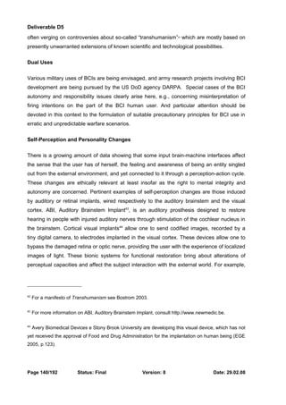 Deliverable D5 
often verging on controversies about so-called “transhumanism”42 which are mostly based on 
presently unwarranted extensions of known scientific and technological possibilities. 
Dual Uses 
Various military uses of BCIs are being envisaged, and army research projects involving BCI 
development are being pursued by the US DoD agency DARPA. Special cases of the BCI 
autonomy and responsibility issues clearly arise here, e.g., concerning misinterpretation of 
firing intentions on the part of the BCI human user. And particular attention should be 
devoted in this context to the formulation of suitable precautionary principles for BCI use in 
erratic and unpredictable warfare scenarios. 
Self-Perception and Personality Changes 
There is a growing amount of data showing that some input brain-machine interfaces affect 
the sense that the user has of herself, the feeling and awareness of being an entity singled 
out from the external environment, and yet connected to it through a perception-action cycle. 
These changes are ethically relevant at least insofar as the right to mental integrity and 
autonomy are concerned. Pertinent examples of self-perception changes are those induced 
by auditory or retinal implants, wired respectively to the auditory brainstem and the visual 
cortex. ABI, Auditory Brainstem Implant43, is an auditory prosthesis designed to restore 
hearing in people with injured auditory nerves through stimulation of the cochlear nucleus in 
the brainstem. Cortical visual implants44 allow one to send codified images, recorded by a 
tiny digital camera, to electrodes implanted in the visual cortex. These devices allow one to 
bypass the damaged retina or optic nerve, providing the user with the experience of localized 
images of light. These bionic systems for functional restoration bring about alterations of 
perceptual capacities and affect the subject interaction with the external world. For example, 
42 For a manifesto of Transhumanism see Bostrom 2003. 
43 For more information on ABI, Auditory Brainstem Implant, consult http://www.newmedic.be. 
44 Avery Biomedical Devices e Stony Brook University are developing this visual device, which has not 
yet received the approval of Food and Drug Administration for the implantation on human being (EGE 
2005, p.123). 
Page 140/192 Status: Final Version: 8 Date: 29.02.08 
 