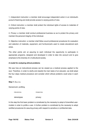 1. Independent instruction: a member shall encourage independent action in an individual's 
pursuit of learning and shall provide access to varying points of view. 
2. Critical instruction: a member shall protect the individual rights of access to materials of 
varying points of view. 
4. Privacy: a member shall conduct professional business so as to protect the privacy and 
maintain the personal integrity of the individual. 
5. Objective instruction: a member shall follow sound professional procedures for evaluation 
and selection of materials, equipment, and furniture/carts used to create educational work 
areas. 
The other points aim at assuring to each individual the opportunity to participate in 
appropriate programs, designed and developed in order to take into account and to give 
emphasis to the diversity of a multicultural society. 
A model for analyzing ethical problems 
We saw how an instructional process can be viewed as a medical process applied to the 
soul. Therefore, in order to clarify and classify the main tasks of an educator, we shall adopt 
the four steps medical procedure and consider which ethical problems could arise in each 
step. 
Step 1: ANALYSIS. 
General aim: profiling. 
PREVENTION PROMOTION 
stereotypes privacy 
In this step the first basic problem is constituted by the necessity to adopt of diversified user-models 
in order to profile a user. A further problem is constituted by the necessity to adopt 
certified procedures for assuring privacy with respect to sensitive or confidential data. 
Page 154/192 Status: Final Version: 8 Date: 29.04.08 
 