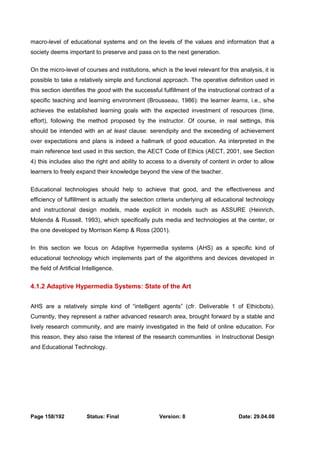 macro-level of educational systems and on the levels of the values and information that a 
society deems important to preserve and pass on to the next generation. 
On the micro-level of courses and institutions, which is the level relevant for this analysis, it is 
possible to take a relatively simple and functional approach. The operative definition used in 
this section identifies the good with the successful fulfillment of the instructional contract of a 
specific teaching and learning environment (Brousseau, 1986): the learner learns, i.e., s/he 
achieves the established learning goals with the expected investment of resources (time, 
effort), following the method proposed by the instructor. Of course, in real settings, this 
should be intended with an at least clause: serendipity and the exceeding of achievement 
over expectations and plans is indeed a hallmark of good education. As interpreted in the 
main reference text used in this section, the AECT Code of Ethics (AECT, 2001, see Section 
4) this includes also the right and ability to access to a diversity of content in order to allow 
learners to freely expand their knowledge beyond the view of the teacher. 
Educational technologies should help to achieve that good, and the effectiveness and 
efficiency of fulfillment is actually the selection criteria underlying all educational technology 
and instructional design models, made explicit in models such as ASSURE (Heinrich, 
Molenda & Russell, 1993), which specifically puts media and technologies at the center, or 
the one developed by Morrison Kemp & Ross (2001). 
In this section we focus on Adaptive hypermedia systems (AHS) as a specific kind of 
educational technology which implements part of the algorithms and devices developed in 
the field of Artificial Intelligence. 
4.1.2 Adaptive Hypermedia Systems: State of the Art 
AHS are a relatively simple kind of “intelligent agents” (cfr. Deliverable 1 of Ethicbots). 
Currently, they represent a rather advanced research area, brought forward by a stable and 
lively research community, and are mainly investigated in the field of online education. For 
this reason, they also raise the interest of the research communities in Instructional Design 
and Educational Technology. 
Page 158/192 Status: Final Version: 8 Date: 29.04.08 
 