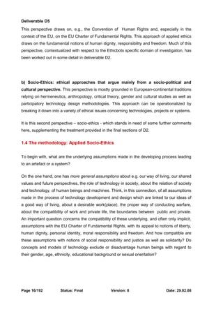 Deliverable D5 
This perspective draws on, e.g., the Convention of Human Rights and, especially in the 
context of the EU, on the EU Charter of Fundamental Rights. This approach of applied ethics 
draws on the fundamental notions of human dignity, responsibility and freedom. Much of this 
perspective, contextualized with respect to the Ethicbots specific domain of investigation, has 
been worked out in some detail in deliverable D2. 
b) Socio-Ethics: ethical approaches that argue mainly from a socio-political and 
cultural perspective. This perspective is mostly grounded in European-continental traditions 
relying on hermeneutics, anthropology, critical theory, gender and cultural studies as well as 
participatory technology design methodologies. This approach can be operationalized by 
breaking it down into a variety of ethical issues concerning technologies, projects or systems. 
It is this second perspective – socio-ethics - which stands in need of some further comments 
here, supplementing the treatment provided in the final sections of D2. 
1.4 The methodology: Applied Socio-Ethics 
To begin with, what are the underlying assumptions made in the developing process leading 
to an artefact or a system? 
On the one hand, one has more general assumptions about e.g. our way of living, our shared 
values and future perspectives, the role of technology in society, about the relation of society 
and technology, of human beings and machines. Think, in this connection, of all assumptions 
made in the process of technology development and design which are linked to our ideas of 
a good way of living, about a desirable work(place), the proper way of conducting warfare, 
about the compatibility of work and private life, the boundaries between public and private. 
An important question concerns the compatibility of these underlying, and often only implicit, 
assumptions with the EU Charter of Fundamental Rights, with its appeal to notions of liberty, 
human dignity, personal identity, moral responsibility and freedom. And how compatible are 
these assumptions with notions of social responsibility and justice as well as solidarity? Do 
concepts and models of technology exclude or disadvantage human beings with regard to 
their gender, age, ethnicity, educational background or sexual orientation? 
Page 16/192 Status: Final Version: 8 Date: 29.02.08 
 