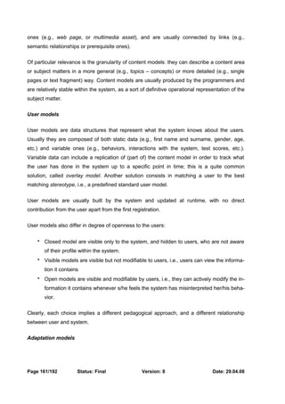 ones (e.g., web page, or multimedia asset), and are usually connected by links (e.g., 
semantic relationships or prerequisite ones). 
Of particular relevance is the granularity of content models: they can describe a content area 
or subject matters in a more general (e.g., topics – concepts) or more detailed (e.g., single 
pages or text fragment) way. Content models are usually produced by the programmers and 
are relatively stable within the system, as a sort of definitive operational representation of the 
subject matter. 
User models 
User models are data structures that represent what the system knows about the users. 
Usually they are composed of both static data (e.g., first name and surname, gender, age, 
etc.) and variable ones (e.g., behaviors, interactions with the system, test scores, etc.). 
Variable data can include a replication of (part of) the content model in order to track what 
the user has done in the system up to a specific point in time; this is a quite common 
solution, called overlay model. Another solution consists in matching a user to the best 
matching stereotype, i.e., a predefined standard user model. 
User models are usually built by the system and updated at runtime, with no direct 
contribution from the user apart from the first registration. 
User models also differ in degree of openness to the users: 
 Closed model are visible only to the system, and hidden to users, who are not aware 
of their profile within the system. 
 Visible models are visible but not modifiable to users, i.e., users can view the informa-tion 
it contains 
 Open models are visible and modifiable by users, i.e., they can actively modify the in-formation 
it contains whenever s/he feels the system has misinterpreted her/his beha-vior. 
Clearly, each choice implies a different pedagogical approach, and a different relationship 
between user and system. 
Adaptation models 
Page 161/192 Status: Final Version: 8 Date: 29.04.08 
 