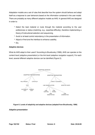 Adaptation models are a set of rules that describe how the system should behave and adapt 
itself as a response to user behaviors based on the information contained in the user model. 
There are probably as many different adaptive models as AHS. In general AHS are designed 
in order to: 
 Select the best material or route through the material according to the user 
preferences or status (matching, e.g., expertise-difficulty), therefore implementing a 
theory of instructional selection and sequencing. 
 Avoid or at least control redundancy in the presentation of information. 
 Adjust or fine-tune the interface to enhance usability. 
 Etc. 
Adaptive devices 
What do AHS adapt to their users? According to Brusilovsky (1996), AHS can operate on the 
content level (adaptive presentation) or the link level (adaptive navigation support). For each 
level, several different adaptive devices can be identified (Figure 2). 
ADAPTIVE DEVICES 
ADAPTIVE PRESENTATION ADAPTIVE NAVIGATION 
MULTIMEDIA STRATEGY 
TEXT 
DIRECT GUIDANCE 
LINK MANIPULATION ADAPTIVE MAPS 
LINK 
SORTING 
LINK 
HIDING 
LINK 
ANNOTATION 
LINK 
GENERATION 
AUTOMATIC 
TEXT 
CANNED 
TEXT 
Figure 6. Levels of adaptivity and adaptive devices (adapted from Brusilovsky, 1996) 
Adaptive presentation 
Page 162/192 Status: Final Version: 8 Date: 29.04.08 
 