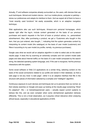 Actually, IT and software companies already surrounded us, the users, with devices that use 
such techniques. Almost and modern device – be it our mobile phone, computer or palmtop – 
stores our preferences and adapts its interface to them. And we expect all of them to have a 
“most recently used functions” list easily accessible, which is an adaptive navigation 
technique. 
Web applications also use such techniques. Amazon.com personal homepages, which 
appear right after the log-in, include content generated on the basis of our previous 
purchases and search requests in the form of book or product advice, i.e., personalized 
advertisement. Also, after purchasing a product, we get a “Customers who bought in this 
item, that you just ordered, also bought...”, indicating that the system generates content by 
interpreting its content model (the catalogue) on the basis of user model (customers) and 
filters it according to my user model (my profile, namely, my previous purchases). 
Google uses what we would call an adaptive algorithm in order to select ads on the search 
results page. It does this by scanning an extremely complex and rich content model (web 
pages and data about Internet traffic) on the basis of a user model composed by the search 
string, the detected operating system language, and, if the user is recognize, her/his previous 
interactions with the system. 
Some social software or Web 2.0 applications do a similar thing, selecting content on the 
basis of the social connections related to our profile and stored in their database, so that a 
web page is not any more “a web page”, rather it is an adaptive interface that fills in the 
structure with pieces of information selected by a complex and “intelligent” algorithm. 
Continuous exposure to such devices and techniques led us to perceive them as normal, so 
that nobody searches on Google and pops up looking at the results page screaming “Wow! 
It’s adaptive!”. We – or trained/experienced users – actually expect current systems to 
behave like this, and we even complain when some old-fashioned application behaves 
differently. This is not a trivial observation, as it acquires critical relevance when analyzing 
ethical issues, especially in educational applications of AHS. 
Page 165/192 Status: Final Version: 8 Date: 29.04.08 
 