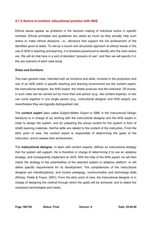 4.1.3 Actors-in-context: educational practice with AHS 
Ethical issues appear as problems in the decision making of individual actors in specific 
contexts. Ethical principles and guidelines are useful as much as they actually help such 
actors to make ethical decisions, i.e., decisions that support the full achievement of the 
identified good at stake. To set-up a sound and structured approach to ethical issues in the 
use of AHS in teaching and learning, it is therefore paramount to identify who the main actors 
are. We will do that here in a sort of standard “scenario of use”, and then we will specify it in 
the use scenario of each case study. 
Roles and functions 
The main general roles, intended both as functions and skills, involved in the production and 
use of an AHS within a specific teaching and learning environment are the content expert, 
the instructional designer, the AHS expert, the media producer and the instructor. Of course, 
in such roles can be carried out by more than one person (e.g., two content experts), or two 
can come together in one single person (e.g., instructional designer and AHS expert), but 
nevertheless they are logically distinguished role. 
The content expert (also called Subject-Matter Expert or SME in the Instructional Design 
literature) is in charge of (a) working with the instructional designer and the AHS expert in 
order to design the system, and (b) preparing the actual content for the system in form of 
(draft) learning materials. Her/his skills are related to the content of the instruction. From the 
ethic point of view, the content expert is responsible of determining the goals of the 
instruction, and to assess their achievement. 
The instructional designer, in team with content experts, defines an instructional strategy 
that the system will support. He is therefore in charge of determining if to use an adaptive 
strategy, and consequently implement an AHS. With the help of the AHS expert, he will then 
match the strategy to the potentialities of the selected system or adaptive platform, or will 
define specific requirements for its development. The competencies of the instructional 
designer are interdisciplinary, and involve pedagogy, communication and technology skills 
(Richey, Fields & Foxon, 2001). From the ethic point of view, the instructional designer is in 
charge of designing the method through which the goals will be achieved, and to select the 
necessary technologies and media. 
Page 166/192 Status: Final Version: 8 Date: 29.04.08 
 