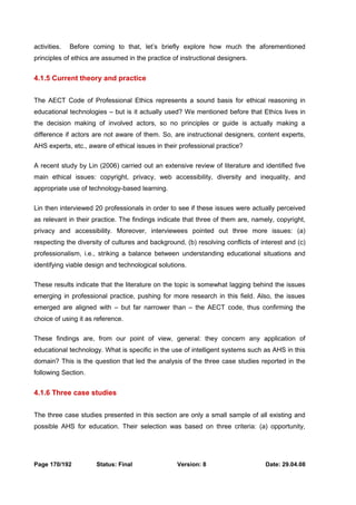 activities. Before coming to that, let’s briefly explore how much the aforementioned 
principles of ethics are assumed in the practice of instructional designers. 
4.1.5 Current theory and practice 
The AECT Code of Professional Ethics represents a sound basis for ethical reasoning in 
educational technologies – but is it actually used? We mentioned before that Ethics lives in 
the decision making of involved actors, so no principles or guide is actually making a 
difference if actors are not aware of them. So, are instructional designers, content experts, 
AHS experts, etc., aware of ethical issues in their professional practice? 
A recent study by Lin (2006) carried out an extensive review of literature and identified five 
main ethical issues: copyright, privacy, web accessibility, diversity and inequality, and 
appropriate use of technology-based learning. 
Lin then interviewed 20 professionals in order to see if these issues were actually perceived 
as relevant in their practice. The findings indicate that three of them are, namely, copyright, 
privacy and accessibility. Moreover, interviewees pointed out three more issues: (a) 
respecting the diversity of cultures and background, (b) resolving conflicts of interest and (c) 
professionalism, i.e., striking a balance between understanding educational situations and 
identifying viable design and technological solutions. 
These results indicate that the literature on the topic is somewhat lagging behind the issues 
emerging in professional practice, pushing for more research in this field. Also, the issues 
emerged are aligned with – but far narrower than – the AECT code, thus confirming the 
choice of using it as reference. 
These findings are, from our point of view, general: they concern any application of 
educational technology. What is specific in the use of intelligent systems such as AHS in this 
domain? This is the question that led the analysis of the three case studies reported in the 
following Section. 
4.1.6 Three case studies 
The three case studies presented in this section are only a small sample of all existing and 
possible AHS for education. Their selection was based on three criteria: (a) opportunity, 
Page 170/192 Status: Final Version: 8 Date: 29.04.08 
 