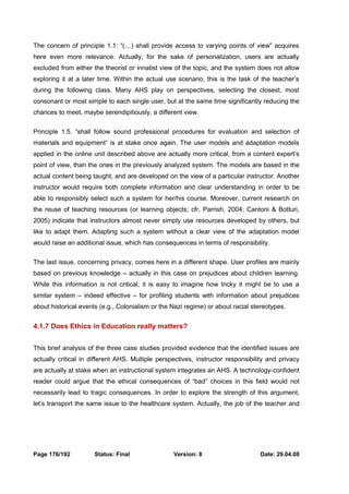 The concern of principle 1.1: “(…) shall provide access to varying points of view” acquires 
here even more relevance. Actually, for the sake of personalization, users are actually 
excluded from either the theorist or innatist view of the topic, and the system does not allow 
exploring it at a later time. Within the actual use scenario, this is the task of the teacher’s 
during the following class. Many AHS play on perspectives, selecting the closest, most 
consonant or most simple to each single user, but at the same time significantly reducing the 
chances to meet, maybe serendipitiously, a different view. 
Principle 1.5. “shall follow sound professional procedures for evaluation and selection of 
materials and equipment“ is at stake once again. The user models and adaptation models 
applied in the online unit described above are actually more critical, from a content expert’s 
point of view, than the ones in the previously analyzed system. The models are based in the 
actual content being taught, and are developed on the view of a particular instructor. Another 
instructor would require both complete information and clear understanding in order to be 
able to responsibly select such a system for her/his course. Moreover, current research on 
the reuse of teaching resources (or learning objects; cfr. Parrish, 2004; Cantoni & Botturi, 
2005) indicate that instructors almost never simply use resources developed by others, but 
like to adapt them. Adapting such a system without a clear view of the adaptation model 
would raise an additional issue, which has consequences in terms of responsibility. 
The last issue, concerning privacy, comes here in a different shape. User profiles are mainly 
based on previous knowledge – actually in this case on prejudices about children learning. 
While this information is not critical, it is easy to imagine how tricky it might be to use a 
similar system – indeed effective – for profiling students with information about prejudices 
about historical events (e.g., Colonialism or the Nazi regime) or about racial stereotypes. 
4.1.7 Does Ethics in Education really matters? 
This brief analysis of the three case studies provided evidence that the identified issues are 
actually critical in different AHS. Multiple perspectives, instructor responsibility and privacy 
are actually at stake when an instructional system integrates an AHS. A technology-confident 
reader could argue that the ethical consequences of “bad” choices in this field would not 
necessarily lead to tragic consequences. In order to explore the strength of this argument, 
let’s transport the same issue to the healthcare system. Actually, the job of the teacher and 
Page 176/192 Status: Final Version: 8 Date: 29.04.08 
 