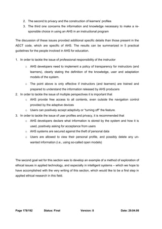 2. The second to privacy and the construction of learners’ profiles 
3. The third one concerns the information and knowledge necessary to make a re-sponsible 
choice in using an AHS in an instructional program 
The discussion of these issues provided additional specific details than those present in the 
AECT code, which are specific of AHS. The results can be summarized in 5 practical 
guidelines for the people involved in AHS for education. 
1. In order to tackle the issue of professional responsibility of the instructor 
o AHS developers need to implement a policy of transparency for instructors (and 
learners), clearly stating the definition of the knowledge, user and adaptation 
models of the system. 
o The point above is only effective if instructors (and learners) are trained and 
prepared to understand the information released by AHS producers 
2. In order to tackle the issue of multiple perspectives it is important that 
o AHS provide free access to all contents, even outside the navigation control 
provided by the adaptive devices 
o Users can positively accept adaptivity or “turning off” the feature. 
3. In order to tackle the issue of user profiles and privacy, it is recommended that 
o AHS developers declare what information is stored by the system and how it is 
used, positively asking for acceptance from users 
o AHS systems are secured against the theft of personal data 
o Users are allowed to view their personal profile, and possibly delete any un-wanted 
information (i.e., using so-called open models) 
The second goal set for this section was to develop an example of a method of exploration of 
ethical issues in applied technology, and especially in intelligent systems – which we hope to 
have accomplished with the very writing of this section, which would like to be a first step in 
applied ethical research in this field. 
Page 178/192 Status: Final Version: 8 Date: 29.04.08 
 