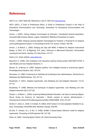 References 
AECT (n.d.). AECT Web Site. Retrieved on July 5th, 2007 from www.aect.org. 
AECT (2001). A Code of Professional Ethics. A Guide to Professional Conduct in the Field of 
Educational Communications and Technology. Association for Educational Communications and 
Technologies. 
Armani, J. (2005). Taming Adaptive Technologies for Education. Unpublished doctoral dissertation. 
Università della Svizzera italiana, Lugano, Switzerland. Biblioteca Universitaria di Lugano. 
Armani, J. (2004). Shaping Learning Adaptive Technologies for Teachers: a Proposal for an Adaptive 
Learning Management System. In Proceedings of ICALT 04, Jonsuu, Finland, 783-785. 
Armani, J. & Botturil, L. (2005). Bridging the Gap with MAID: A Method for Adaptive Instructional 
Design. In Chen, S.Y. & Magoulas, G.D. (eds.), Advances in Web-based Education: Personalized 
Learning Environments, Hershey, PA: Idea Group, 147-177. 
Atutor (n.d.). Atutor website. www.atutor.org. 
Beaumont, C. (1994). User modelling in the interactive anatomy tutoring system ANATOM-TUTOR, in 
User Models and User Adapted Interaction, 4. 
Benyon, D., & Murray, D. (1993). Adaptive systems: from intelligent tutoring to autonomous agents. 
Knowledge-based Systems, 6(4), 197-219. 
Brousseau, G. (1986). Fondements et méthodes de la didactique des mathématiques. Recherches en 
Didactique des Mathématiques, 7(2), 33-115. 
Brusilovsky. P. (2001). Adaptive hypermedia. User Modeling and User-Adapted Interaction 11(1-2), 
87-110. 
Brusilovsky. P. (1996). Methods and techniques of adaptive hypermedia. User Modeling and User 
Adapted Interaction 6(2-3), 87-129. 
Cantoni, L. & Botturi, L. (2005). eLearning Meeting Modular Education, the Case of Learning Objects. 
Revue Suisse de Sciences de l’éducation / Rivista svizzera di scienze dell’educazione / 
Schweizerische Zeitschrift für Bildungswissenschaften RSSE/SZBW, 27(2), 231-251. 
De Bra, P., Aerts, A., Smith, D. & Stash, N. (2002). AHA! Version 2.0 more adaptation flexibility for au-thors. 
Proceedings of ELEARN 2002, Montreal, Canada, 240-246. 
De Bra, P., Houben, G-J., & Wu, H. (1999). AHAM: A Dexter-based reference model for adaptive 
hypermedia. Proceeding of ACM Hypertext '99, 147-156. 
Dufeu, B. (1994). Teaching Myself. Oxford, UK: Oxford University Press. 
Page 179/192 Status: Final Version: 8 Date: 29.04.08 
 