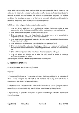 In the belief that the quality of the services of the education profession directly influences the 
nation and its citizens, the educator shall exert every effort to raise professional standards, to 
promote a climate that encourages the exercise of professional judgment, to achieve 
conditions that attract persons worthy of the trust to careers in education, and to assist in 
preventing the practice of the profession by unqualified persons. 
In fulfillment of the obligation to the profession, the educator 
1. Shall not in an application for a professional position deliberately make a false 
statement or fail to disclose a material fact related to competency and qualifications. 
2. Shall not misrepresent his/her professional qualifications. 
3. Shall not assist any entry into the profession of a person known to be unqualified in 
respect to character, education, or other relevant attribute. 
4. Shall not knowingly make a false statement concerning the qualifications of a candidate 
for a professional position. 
5. Shall not assist a noneducator in the unauthorized practice of teaching. 
6. Shall not disclose information about colleagues obtained in the course of professional 
service unless disclosure serves a compelling professional purpose or is required by 
law. 
7. Shall not knowingly make false or malicious statements about a colleague. 
8. Shall not accept any gratuity, gift, or favor that might impair or appear to influence 
professional decisions or action. 
Adopted by the NEA 1975 Representative Assembly (Washington) 
IV] AECT CODE OF ETHICS 
(Source: http://www.aect.org/About/Ethics.asp) 
Preamble 
1. The Code of Professional Ethics contained herein shall be considered to be principles of 
ethics. These principles are intended to aid members individually and collectively in 
maintaining a high level of professional conduct. 
2. The Professional Ethics Committee will build documentation of opinion (interpretive briefs 
or ramifications of intent) relating to specific ethical statements enumerated herein. 
3. Opinions may be generated in response to specific cases brought before the Professional 
Ethics Committee. 
Page 189/192 Status: Final Version: 8 Date: 29.04.08 
 