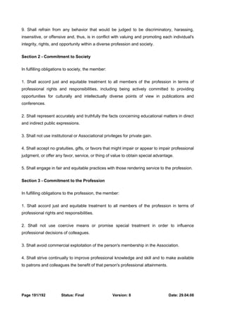9. Shall refrain from any behavior that would be judged to be discriminatory, harassing, 
insensitive, or offensive and, thus, is in conflict with valuing and promoting each individual's 
integrity, rights, and opportunity within a diverse profession and society. 
Section 2 - Commitment to Society 
In fulfilling obligations to society, the member: 
1. Shall accord just and equitable treatment to all members of the profession in terms of 
professional rights and responsibilities, including being actively committed to providing 
opportunities for culturally and intellectually diverse points of view in publications and 
conferences. 
2. Shall represent accurately and truthfully the facts concerning educational matters in direct 
and indirect public expressions. 
3. Shall not use institutional or Associational privileges for private gain. 
4. Shall accept no gratuities, gifts, or favors that might impair or appear to impair professional 
judgment, or offer any favor, service, or thing of value to obtain special advantage. 
5. Shall engage in fair and equitable practices with those rendering service to the profession. 
Section 3 - Commitment to the Profession 
In fulfilling obligations to the profession, the member: 
1. Shall accord just and equitable treatment to all members of the profession in terms of 
professional rights and responsibilities. 
2. Shall not use coercive means or promise special treatment in order to influence 
professional decisions of colleagues. 
3. Shall avoid commercial exploitation of the person's membership in the Association. 
4. Shall strive continually to improve professional knowledge and skill and to make available 
to patrons and colleagues the benefit of that person's professional attainments. 
Page 191/192 Status: Final Version: 8 Date: 29.04.08 
 