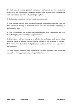 5. Shall present honestly personal professional qualifications and the professional 
qualifications and evaluations of colleagues, including giving accurate credit to those whose 
work and ideas are associated with publishing in any form. 
6. Shall conduct professional business through proper channels. 
7. Shall delegate assigned tasks to qualified personnel. Qualified personnel are those who 
have appropriate training or credentials and/or who can demonstrate competency in 
performing the task. 
8. Shall inform users of the stipulations and interpretations of the copyright law and other 
laws affecting the profession and encourage compliance. 
9. Shall observe all laws relating to or affecting the profession; shall report, without 
hesitation, illegal or unethical conduct of fellow members of the profession to the AECT 
Professional Ethics Committee; shall participate in professional inquiry when requested by 
the Association. 
10. Shall conduct research using professionally accepted guidelines and procedures, 
especially as they apply to protecting participants from harm. 
Page 192/192 Status: Final Version: 8 Date: 29.04.08 
