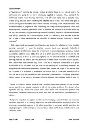 Deliverable D5 
of “autonomous” learning by robots, various problems have to be solved before RL 
techniques are going to be more extensively applied in robotics. First, standard RL 
techniques involve many learning iterations, each of which starts from a specific state, 
selects every possible action enabling the robot to move on to a new state, and gets a 
positive or negative reward for each action outcome. Secondly, each robot interaction with 
real environments is, in general, time consuming and computationally expensive. Third, and 
more important, effective applications of RL in robotics are hindered in actual situations by 
the rigid requirements of (i) representing the environment by means of a finite set of states 
only and (ii) predicting the outcome of each action (i.e. predicting what the next state will 
be).4 In view of these predicaments, the use of RL in robotics is mostly restricted to control 
synthesis.5 
Both supervised and unsupervised learning are applied in robotics for inner module 
learning, especially in order to analyse sensory input and generate higher-level 
representations of information about the environment. In a complex robotic system, a mutual 
consistency problem arises about the set of a priori assumptions that are built into its 
learning modules. If these a priori assumptions are not explicitly stated or identified, and 
learning modules are treated as black-boxes to be fitted within an overall robotic system, 
then unexpected robot failures may occur - due to an improper combination of a priori 
assumptions about the world that are built into its learning and non-learning modules. An 
analysis of this inter-module consistency problem goes beyond the scope of this section. For 
our purposes, it is sufficient to emphasize the crucial role of conjectural assumptions in 
machine learning techniques which drive the learning processes of a completely assembled 
robotic system or the learning processes of some isolated robot module, which is later on 
4 Several proposals for relaxing some of these constraints have been advanced, but the modified 
learning algorithms are usually intractable for all but the smallest problems. Even though a few 
algorithms (see, e.g., Pineau and Gordon, 2005) solved some such computational problems and 
demonstrated competitive performances in limited tasks, their use is still far from being widespread in 
robotics. 
5 Background conjectural assumptions about the environment play a crucial role here too, insofar as 
successful application of RL learning depends on the correctness of these assumptions about the 
environment. A detailed argument to this effect is provided, in connection with RL algorithms for 
adapting navigation control strategies in behaviour-based robotic architectures, in (Datteri, Hosni, and 
Tamburrini 2006). 
Page 22/192 Status: Final Version: 8 Date: 29.02.08 
 
