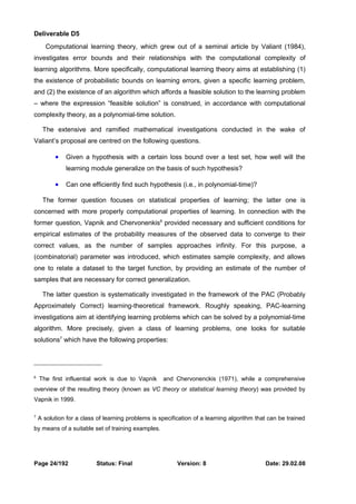 Deliverable D5 
Computational learning theory, which grew out of a seminal article by Valiant (1984), 
investigates error bounds and their relationships with the computational complexity of 
learning algorithms. More specifically, computational learning theory aims at establishing (1) 
the existence of probabilistic bounds on learning errors, given a specific learning problem, 
and (2) the existence of an algorithm which affords a feasible solution to the learning problem 
– where the expression “feasible solution” is construed, in accordance with computational 
complexity theory, as a polynomial-time solution. 
The extensive and ramified mathematical investigations conducted in the wake of 
Valiant’s proposal are centred on the following questions. 
· Given a hypothesis with a certain loss bound over a test set, how well will the 
learning module generalize on the basis of such hypothesis? 
· Can one efficiently find such hypothesis (i.e., in polynomial-time)? 
The former question focuses on statistical properties of learning; the latter one is 
concerned with more properly computational properties of learning. In connection with the 
former question, Vapnik and Chervonenkis6 provided necessary and sufficient conditions for 
empirical estimates of the probability measures of the observed data to converge to their 
correct values, as the number of samples approaches infinity. For this purpose, a 
(combinatorial) parameter was introduced, which estimates sample complexity, and allows 
one to relate a dataset to the target function, by providing an estimate of the number of 
samples that are necessary for correct generalization. 
The latter question is systematically investigated in the framework of the PAC (Probably 
Approximately Correct) learning-theoretical framework. Roughly speaking, PAC-learning 
investigations aim at identifying learning problems which can be solved by a polynomial-time 
algorithm. More precisely, given a class of learning problems, one looks for suitable 
solutions7 which have the following properties: 
6 The first influential work is due to Vapnik and Chervonenckis (1971), while a comprehensive 
overview of the resulting theory (known as VC theory or statistical learning theory) was provided by 
Vapnik in 1999. 
7 A solution for a class of learning problems is specification of a learning algorithm that can be trained 
by means of a suitable set of training examples. 
Page 24/192 Status: Final Version: 8 Date: 29.02.08 
 