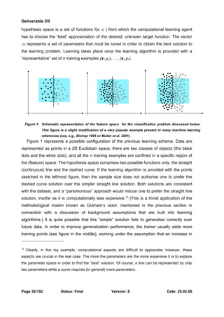 Deliverable D5 
hypothesis space is a set of functions f(x, α ) from which the computational learning agent 
has to choose the “best” approximation of the desired, unknown target function. The vector 
α represents a set of parameters that must be tuned in order to obtain the best solution to 
the learning problem. Learning takes place once the learning algorithm is provided with a 
“representative” set of n training examples (x1,y1), …, (xn,yn). 
Figure 1: Schematic representation of the feature space for the classification problem discussed below. 
This figure is a slight modification of a very popular example present in many machine learning 
references (see, e.g., Bishop 1995 or Muller et al. 2001). 
Figure 1 represents a possible configuration of the previous learning schema. Data are 
represented as points in a 2D Euclidean space; there are two classes of objects (the black 
dots and the white dots), and all the n training examples are confined in a specific region of 
the (feature) space. The hypothesis space comprises two possible functions only: the straight 
(continuous) line and the dashed curve. If the learning algorithm is provided with the points 
sketched in the leftmost figure, then the sample size does not authorise one to prefer the 
dashed curve solution over the simpler straight line solution. Both solutions are consistent 
with the dataset, and a “parsimonious” approach would induce one to prefer the straight line 
solution, insofar as it is computationally less expensive.10 (This is a trivial application of the 
methodological maxim known as Ockham’s razor, mentioned in the previous section in 
connection with a discussion of background assumptions that are built into learning 
algorithms.) It is quite possible that this “simple” solution fails to generalise correctly over 
future data. In order to improve generalization performance, the trainer usually adds more 
training points (see figure in the middle), working under the assumption that an increase in 
10 Clearly, in this toy example, computational aspects are difficult to appreciate; however, these 
aspects are crucial in the real case. The more the parameters are the more expensive it is to explore 
the parameter space in order to find the “best” solution. Of course, a line can be represented by only 
two parameters while a curve requires (in general) more parameters. 
Page 26/192 Status: Final Version: 8 Date: 29.02.08 
 