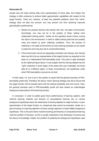 Deliverable D5 
sample size will make training data more representative of future data. And indeed, this 
strategy is often conducive to achieve better approximation capabilities with respect to the 
target function. There are, however, at least two potential problems which this “naïve” 
strategy does not take into account, and may prevent one from achieving improved 
generalization performances. 
1. Robots are physical devices that interact with real, non-static environments. 
Accordingly, one may not be in the position of freely “adding more 
independent training points”, insofar as this operation would involve running 
the robot in the environment, in order to collect training data that are possibly 
noisy and biased by given collecting conditions. Thus, the process of 
collecting in non-static environments as many training examples as one needs 
is expensive and may give rise to unwarranted biases. 
2. If the environment cannot be adequately controlled over training, then training 
data may fail to be as representative of the target function as expected on the 
basis of a mathematical PAC-learnability proof. This point is aptly illustrated 
by the rightmost figure above. It may happen that the training dataset has the 
“right” properties in some region of the space (the cyan rectangle), but future 
data lie in a different region. In these circumstances, the hypotheses under 
which PAC-learnability is proved do not hold. 
In both cases 1-2, one is not in the position to assert that the general premises of PAC-learnability 
proofs hold. Therefore, the above “naïve” learning strategy may fail to ensure that 
the target function will be actually learnt with the desired probability and error bound. Here, 
the general premises used in PAC-learnability proofs are best viewed as undischarged 
background assumptions of the learning process. 
In conclusion, in order to predict good future performances of learning systems, both 
machine learning methods and theories of computational learning rely on various 
background hypotheses about the relationship of training datasets to target functions. A poor 
approximation of the target function on unobserved data cannot be excluded, insofar as a 
good showing of a learning algorithm at future outings depends on these fallible background 
hypotheses. This is the point where machine learning and theories of computational learning 
meet the problem of induction, as this is usually understood in the philosophy of science and 
the theory of knowledge. Indeed, the problem of justifying the background hypotheses used 
Page 27/192 Status: Final Version: 8 Date: 29.02.08 
 