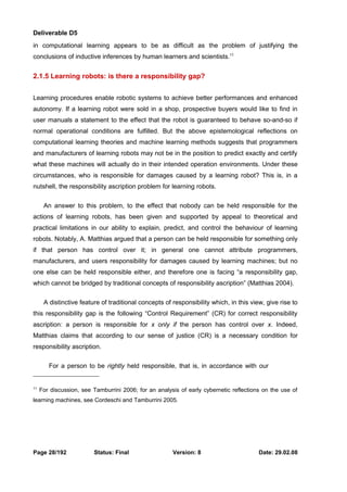 Deliverable D5 
in computational learning appears to be as difficult as the problem of justifying the 
conclusions of inductive inferences by human learners and scientists.11 
2.1.5 Learning robots: is there a responsibility gap? 
Learning procedures enable robotic systems to achieve better performances and enhanced 
autonomy. If a learning robot were sold in a shop, prospective buyers would like to find in 
user manuals a statement to the effect that the robot is guaranteed to behave so-and-so if 
normal operational conditions are fulfilled. But the above epistemological reflections on 
computational learning theories and machine learning methods suggests that programmers 
and manufacturers of learning robots may not be in the position to predict exactly and certify 
what these machines will actually do in their intended operation environments. Under these 
circumstances, who is responsible for damages caused by a learning robot? This is, in a 
nutshell, the responsibility ascription problem for learning robots. 
An answer to this problem, to the effect that nobody can be held responsible for the 
actions of learning robots, has been given and supported by appeal to theoretical and 
practical limitations in our ability to explain, predict, and control the behaviour of learning 
robots. Notably, A. Matthias argued that a person can be held responsible for something only 
if that person has control over it; in general one cannot attribute programmers, 
manufacturers, and users responsibility for damages caused by learning machines; but no 
one else can be held responsible either, and therefore one is facing “a responsibility gap, 
which cannot be bridged by traditional concepts of responsibility ascription” (Matthias 2004). 
A distinctive feature of traditional concepts of responsibility which, in this view, give rise to 
this responsibility gap is the following “Control Requirement” (CR) for correct responsibility 
ascription: a person is responsible for x only if the person has control over x. Indeed, 
Matthias claims that according to our sense of justice (CR) is a necessary condition for 
responsibility ascription. 
For a person to be rightly held responsible, that is, in accordance with our 
11 For discussion, see Tamburrini 2006; for an analysis of early cybernetic reflections on the use of 
learning machines, see Cordeschi and Tamburrini 2005. 
Page 28/192 Status: Final Version: 8 Date: 29.02.08 
 