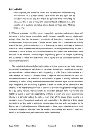 Deliverable D5 
sense of justice, she must have control over her behaviour and the resulting 
consequences “in a suitable sense”. That means that the agent can be 
considered responsible only if he knows the particular facts surrounding his 
action, and if he is able to freely form a decision to act, and to select one of a 
suitable set of available alternative actions based on these facts. (Matthias 
2004, p. 175). 
If (CR) were a necessary condition for any responsibility ascription made in accordance with 
our sense of justice, then a responsibility gap for damages caused by learning robots would 
actually obtain; but then the resulting impossibility of determining compensation for those 
damages would jar with our sense of justice as well, giving rise to resentment and hostility 
towards technological innovation in robotics. Thwarting the flow of technological innovation 
towards society is a conceivable solution to these tensions arising from conflicting appeals to 
our sense of justice. But this solution is both unrealistic and undesirable. Alternatively, these 
tensions can be alleviated, and the alleged responsibility gap can be bridged, by observing 
that our sense of justice does not compel one to regard (CR) as a necessary condition for 
responsibility ascriptions. 
The historical development of ethical doctrines and legal systems shows that a variety of 
conceptual frameworks and technical tools have been devised which enable one to deal with 
problems of responsibility ascription without appealing to (CR). The crucial move here is to 
acknowledge the distinction between liability or objective responsibility on the hand, and 
moral responsibility on the other hand. If this distinction is applied to learning robots too, then 
our inability to predict exactly and control their behaviour stands on a par, from an ethical and 
legal perspective, with the inability of parents to exert full control on the behaviour of their 
children, or the inability of legal owners of factories to prevent every possible damage caused 
to or by factory workers. More generally, the distinction between moral responsibility and 
liability is crucial to deal with responsibility problems in which one cannot systematically 
identify in a particular subject the sole or main origin of the causal chains leading to a 
damaging event. Producers of goods are held responsible in the absence of direct causal 
connections, on the basis of economic considerations that are aptly summarized in the 
Roman law principle ubi commoda ibi incommoda. In these cases, expected producer profit 
is taken to provide an adequate basis for ascribing responsibility with regard to safety and 
health of workers or damages to consumers and society at large. 
Page 29/192 Status: Final Version: 8 Date: 29.02.08 
 