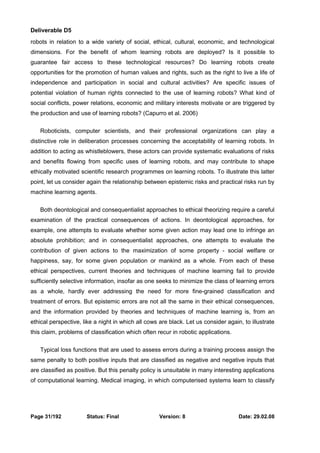 Deliverable D5 
robots in relation to a wide variety of social, ethical, cultural, economic, and technological 
dimensions. For the benefit of whom learning robots are deployed? Is it possible to 
guarantee fair access to these technological resources? Do learning robots create 
opportunities for the promotion of human values and rights, such as the right to live a life of 
independence and participation in social and cultural activities? Are specific issues of 
potential violation of human rights connected to the use of learning robots? What kind of 
social conflicts, power relations, economic and military interests motivate or are triggered by 
the production and use of learning robots? (Capurro et al. 2006) 
Roboticists, computer scientists, and their professional organizations can play a 
distinctive role in deliberation processes concerning the acceptability of learning robots. In 
addition to acting as whistleblowers, these actors can provide systematic evaluations of risks 
and benefits flowing from specific uses of learning robots, and may contribute to shape 
ethically motivated scientific research programmes on learning robots. To illustrate this latter 
point, let us consider again the relationship between epistemic risks and practical risks run by 
machine learning agents. 
Both deontological and consequentialist approaches to ethical theorizing require a careful 
examination of the practical consequences of actions. In deontological approaches, for 
example, one attempts to evaluate whether some given action may lead one to infringe an 
absolute prohibition; and in consequentialist approaches, one attempts to evaluate the 
contribution of given actions to the maximization of some property - social welfare or 
happiness, say, for some given population or mankind as a whole. From each of these 
ethical perspectives, current theories and techniques of machine learning fail to provide 
sufficiently selective information, insofar as one seeks to minimize the class of learning errors 
as a whole, hardly ever addressing the need for more fine-grained classification and 
treatment of errors. But epistemic errors are not all the same in their ethical consequences, 
and the information provided by theories and techniques of machine learning is, from an 
ethical perspective, like a night in which all cows are black. Let us consider again, to illustrate 
this claim, problems of classification which often recur in robotic applications. 
Typical loss functions that are used to assess errors during a training process assign the 
same penalty to both positive inputs that are classified as negative and negative inputs that 
are classified as positive. But this penalty policy is unsuitable in many interesting applications 
of computational learning. Medical imaging, in which computerised systems learn to classify 
Page 31/192 Status: Final Version: 8 Date: 29.02.08 
 