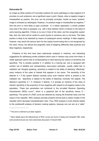 Deliverable D5 
an image as either positive (if it provides evidence for some pathology) or else negative (if it 
provides no such evidence), are a significant case in point. Clearly, when a negative image is 
misclassified as positive, this error can be promptly corrected, insofar as every “positive” 
image is reviewed by radiologists. However, if a positive image is misclassified as negative,12 
then the error is more likely to pass unnoticed. In a robotic application, a similar problem 
may arise if the robot is equipped, e.g., with a face detector which is trained on the basis of 
some learning algorithm. If there is no one in front of the robot, and the recognition system 
fails, then the robot will be careful to avoid injuries to someone who is not there. This false 
positive is likely to be detected by means of subsequent sensor readings. A false negative, 
however, may result into serious harm for the nearby human being who is not recognized by 
the robot. Hence, the ethical and pragmatic need of weighing differently false positives and 
false negatives, respectively. 
Problems of this kind have been extensively analyzed in medicine, and interesting 
suggestions for addressing similar problems which arise in robotics may come from there. A 
viable approach seems that of contextualizing to robot learning the notions of sensitivity and 
specificity. This is actually possible if, in addition to a training set, one is equipped with 
another set of labelled and representative input-output examples, usually called test or 
validation set. Roughly speaking, sensitivity is related to the ability of detecting “effectively” 
every instance of the class of interest that appears in the scene. The sensitivity of the 
detector is 1 if the system detects correctly every such instance which is present in the 
validation set. Specificity is related to the ability of detecting “correctly” the objects. The 
detector’s specificity is 1 if, whatever it detects, it is actually an instance of the class of 
interest: specificity is the proportion of true negatives with respect to all negative cases in the 
population. These two parameters are combined in the so-called Receiver Operating 
Characteristic (ROC) curve13, which is a graphical plot of the sensitivity versus (1 - 
specificity). The points of a ROC curve are obtained by varying the threshold value over the 
output of the classifier. ROC analysis provides powerful formal tools to select models of the 
classifier which decrease misclassification risks. Thus, ROC analysis is more directly related 
to the cost/benefit analysis of decision making systems, because one can aim at a “safer” 
12 This error is referred to as false negative. 
13 More details about the effectiveness of ROC curves are found in Zweig and Campbell 1993, while 
some practical issues are more extensively discussed in Fawcett 2004. 
Page 32/192 Status: Final Version: 8 Date: 29.02.08 
 