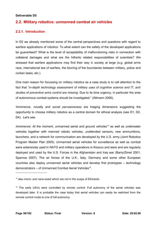 Deliverable D5 
2.2. Military robotics: unmanned combat air vehicles 
2.2.1. Introduction 
In D2 we already mentioned some of the central perspectives and questions with regard to 
warfare applications of robotics: To what extent can the safety of the developed applications 
be guaranteed? What is the level of acceptability of malfunctioning risks in connection with 
collateral damages and what are the hitherto related responsibilities of scientists? We 
stressed that warfare applications may find their way in society at large (e.g. global arms 
race, international law of warfare, the blurring of the boundaries between military, police and 
civilian tasks, etc.). 
One main reason for focussing on military robotics as a case study is to call attention to the 
fact that “in-depth technology assessment of military uses of cognitive science and IT, and 
studies of preventive arms control are missing. Due to its time urgency, in particular the area 
of autonomous combat systems should be investigated.” (Altmann 2006). 
Imminence, novelty and social pervasiveness are triaging dimensions suggesting the 
opportunity to choose military robotics as a central domain for ethical analysis (see D1, D2, 
D4). Let's see. 
Imminence: At the moment, unmanned aerial and ground vehicles14 as well as underwater 
vehicles together with manned robotic vehicles, unattended sensors, new ammunitions, 
launchers, and a network for communication are developed by the U.S. army (Joint Robotics 
Program Master Plan 2005). Unmanned aerial vehicles for surveillance as well as combat 
were extensively used in NATO and military operations in Kosovo and were and are regularly 
deployed and used by the U.S. Forces in the Afghanistan and Iraq war (Barry/Zimet 2001; 
Sparrow 2007). The air forces of the U.K., Italy, Germany and some other European 
countries also deploy unmanned aerial vehicles and develop first prototypes – technology 
demonstrators – of Unmanned Combat Aerial Vehicles15. 
14 also micro- and nano-sized which are not in the scope of Ethicbots 
15 The early UAVs were controlled by remote control. Full autonomy of the aerial vehicles was 
developed later. It is probable the case today that aerial vehicles can easily be switched from the 
remote control mode to one of full autonomy. 
Page 36/192 Status: Final Version: 8 Date: 29.02.08 
 