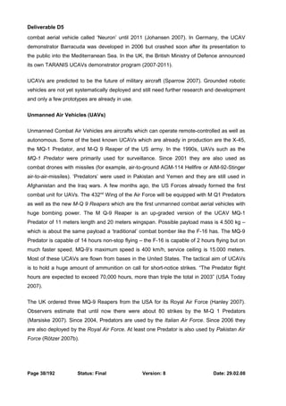 Deliverable D5 
combat aerial vehicle called ‘Neuron’ until 2011 (Johansen 2007). In Germany, the UCAV 
demonstrator Barracuda was developed in 2006 but crashed soon after its presentation to 
the public into the Mediterranean Sea. In the UK, the British Ministry of Defence announced 
its own TARANIS UCAVs demonstrator program (2007-2011). 
UCAVs are predicted to be the future of military aircraft (Sparrow 2007). Grounded robotic 
vehicles are not yet systematically deployed and still need further research and development 
and only a few prototypes are already in use. 
Unmanned Air Vehicles (UAVs) 
Unmanned Combat Air Vehicles are aircrafts which can operate remote-controlled as well as 
autonomous. Some of the best known UCAVs which are already in production are the X-45, 
the MQ-1 Predator, and M-Q 9 Reaper of the US army. In the 1990s, UAVs such as the 
MQ-1 Predator were primarily used for surveillance. Since 2001 they are also used as 
combat drones with missiles (for example, air-to-ground AGM-114 Hellfire or AIM-92-Stinger 
air-to-air-missiles). ‘Predators’ were used in Pakistan and Yemen and they are still used in 
Afghanistan and the Iraq wars. A few months ago, the US Forces already formed the first 
combat unit for UAVs. The 432nd Wing of the Air Force will be equipped with M Q1 Predators 
as well as the new M-Q 9 Reapers which are the first unmanned combat aerial vehicles with 
huge bombing power. The M Q-9 Reaper is an up-graded version of the UCAV MQ-1 
Predator of 11 meters length and 20 meters wingspan. Possible payload mass is 4.500 kg – 
which is about the same payload a ‘traditional’ combat bomber like the F-16 has. The MQ-9 
Predator is capable of 14 hours non-stop flying – the F-16 is capable of 2 hours flying but on 
much faster speed. MQ-9’s maximum speed is 400 km/h, service ceiling is 15.000 meters. 
Most of these UCAVs are flown from bases in the United States. The tactical aim of UCAVs 
is to hold a huge amount of ammunition on call for short-notice strikes. “The Predator flight 
hours are expected to exceed 70,000 hours, more than triple the total in 2003” (USA Today 
2007). 
The UK ordered three MQ-9 Reapers from the USA for its Royal Air Force (Hanley 2007). 
Observers estimate that until now there were about 80 strikes by the M-Q 1 Predators 
(Marsiske 2007). Since 2004, Predators are used by the Italian Air Force. Since 2006 they 
are also deployed by the Royal Air Force. At least one Predator is also used by Pakistan Air 
Force (Rötzer 2007b). 
Page 38/192 Status: Final Version: 8 Date: 29.02.08 
 