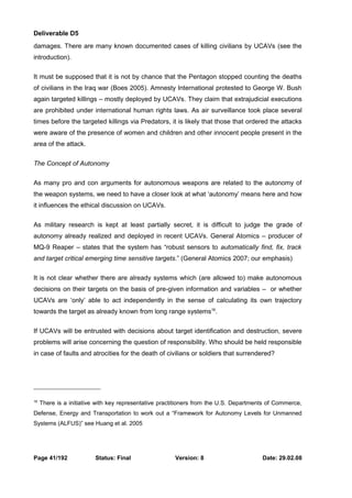 Deliverable D5 
damages. There are many known documented cases of killing civilians by UCAVs (see the 
introduction). 
It must be supposed that it is not by chance that the Pentagon stopped counting the deaths 
of civilians in the Iraq war (Boes 2005). Amnesty International protested to George W. Bush 
again targeted killings – mostly deployed by UCAVs. They claim that extrajudicial executions 
are prohibited under international human rights laws. As air surveillance took place several 
times before the targeted killings via Predators, it is likely that those that ordered the attacks 
were aware of the presence of women and children and other innocent people present in the 
area of the attack. 
The Concept of Autonomy 
As many pro and con arguments for autonomous weapons are related to the autonomy of 
the weapon systems, we need to have a closer look at what ‘autonomy’ means here and how 
it influences the ethical discussion on UCAVs. 
As military research is kept at least partially secret, it is difficult to judge the grade of 
autonomy already realized and deployed in recent UCAVs. General Atomics – producer of 
MQ-9 Reaper – states that the system has “robust sensors to automatically find, fix, track 
and target critical emerging time sensitive targets.” (General Atomics 2007; our emphasis) 
It is not clear whether there are already systems which (are allowed to) make autonomous 
decisions on their targets on the basis of pre-given information and variables – or whether 
UCAVs are ‘only’ able to act independently in the sense of calculating its own trajectory 
towards the target as already known from long range systems16. 
If UCAVs will be entrusted with decisions about target identification and destruction, severe 
problems will arise concerning the question of responsibility. Who should be held responsible 
in case of faults and atrocities for the death of civilians or soldiers that surrendered? 
16 There is a initiative with key representative practitioners from the U.S. Departments of Commerce, 
Defense, Energy and Transportation to work out a “Framework for Autonomy Levels for Unmanned 
Systems (ALFUS)” see Huang et al. 2005 
Page 41/192 Status: Final Version: 8 Date: 29.02.08 
 
