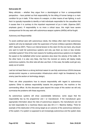 Deliverable D5 
Many ethicists – whether they argue from a deontological or from a consequentialist 
perspective – have pointed out that responsibility for the killing of human beings is a main 
condition for jus in bello: “If the nature of a weapon, or other means of war fighting, is such 
that it is typically impossible to identify or hold individuals responsible for the casualities that 
it causes then it is contrary to this important requirement of jus in bello. (Sparrow 2007; 
emphasis given). If responsibility is no more a critical issue, this might have severe 
consequences for the way wars with autonomous weapon systems (AWSs) will be fought. 
Autonomy and Responsibility 
To avoid unethical wars with autonomous robots, the military often claim that autonomous 
systems will only be deployed under the supervision of human (military) operators (Marsiske 
2007, Sparrow 2007). There is an internal tension to this claim On the one hand, why should 
one want to build full autonomous systems and only use them as more or less remote-controlled 
systems? One of the main reasons for building autonomous systems is to heighten 
the speed on the battlefield while human operators slow down the velocity of the battle. On 
the other hand, it is also very likely, that from the moment an enemy will deploy totally 
autonomous systems, the other side will also use them. In this case, the battle could get very 
easily out of control. 
Last but not least there is a strong technical reason to use fully autonomous UCAVs because 
remote-control requires a communication infrastructure which might be threatened by the 
enemy (see the section on technology design). 
There are other propositions how to ensure responsibility with regard to autonomous 
systems: Either to address responsibility towards the programmer, the machine or the 
commanding officer. As this discussion goes beyond the scope of this section we will only 
summarize the problems with these arguments. 
As autonomous systems will show unpredictable behaviour, some argue that the 
responsibility lies by the programmer and / or manufacturer. If the manufacturer gave 
appropriate information about the risks of autonomous weapons, the manufacturer can not 
be hold responsible for a machines failure (see also D4 2.1.1. Machine Safety). Think for 
example of the destruction of the wrong target as an outcome of the autonomous behaviour 
of the system. If a system is supposed to act increasingly autonomous and the system does 
Page 42/192 Status: Final Version: 8 Date: 29.02.08 
 