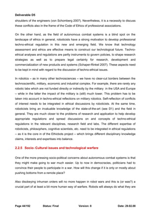 Deliverable D5 
shoulders of the engineers (von Schomberg 2007). Nevertheless, it is a necessity to discuss 
these conflicts also in the frame of the Code of Ethics of professional associations. 
On the other hand, as the field of autonomous combat systems is a blind spot on the 
landscape of ethics in general, roboticists have a strong motivation to develop professional 
techno-ethical regulation in this new and emerging field. We know that technology 
assessment and ethics are effective means to construct our technological future. Techno-ethical 
analyses and regulations are partly instruments to govern policies, to shape research 
strategies as well as to prepare legal certainty for research, development and 
commercialization of new products and systems (Schaper-Rinkel 2007). These aspects need 
to be kept in mind with regard to the discussion of techno-ethical issues. 
In robotics – as in many other technosciences – we have no clear-cut borders between the 
technoscientific, military, economic and industrial complex. For example, there are rarely any 
robotic labs which are not funded directly or indirectly by the military in the USA and Europe 
– while in the latter the impact of the military is (still) much lower. This problem has to be 
taken into account in techno-ethical reflections on military robotics. Self-reflection of conflicts 
of interest needs to be integrated in ethical discussions by roboticists. At the same time, 
roboticists bring an invaluable knowledge of the state-of-the-art (see D1) and the field in 
general. They are much closer to the problems of research and application to help develop 
appropriate regulations and spread discussions on and concepts of techno-ethical 
regulations in the relevant disciplines, research field and labs. The different expertise of 
roboticists, philosophers, cognitive scientists, etc. need to be integrated in ethical regulations 
– as it is the core in of the Ethicbots project – which brings different disciplinary knowledge 
claims, interests and expertises into balance. 
2.2.5 Socio- Cultural issues and technological warfare 
One of the more pressing socio-political concerns about autonomous combat systems is that 
they might make going to war much easier. Up to now in democracies, politicians had to 
convince their people to participate in a war. How will this change if it is only or mostly about 
pushing bottoms from a remote place? 
Also disobeying inhuman orders will no more happen in robot wars and this is (or was?) a 
crucial part of at least a bit more human way of warfare. Robots will always do what they are 
Page 44/192 Status: Final Version: 8 Date: 29.02.08 
 