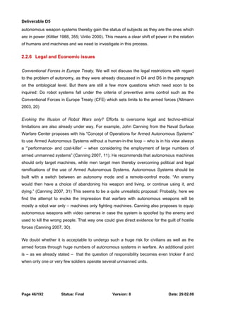 Deliverable D5 
autonomous weapon systems thereby gain the status of subjects as they are the ones which 
are in power (Kittler 1988, 355; Virilio 2000). This means a clear shift of power in the relation 
of humans and machines and we need to investigate in this process. 
2.2.6 Legal and Economic issues 
Conventional Forces in Europe Treaty. We will not discuss the legal restrictions with regard 
to the problem of autonomy, as they were already discussed in D4 and D5 in the paragraph 
on the ontological level. But there are still a few more questions which need soon to be 
inquired: Do robot systems fall under the criteria of preventive arms control such as the 
Conventional Forces in Europe Treaty (CFE) which sets limits to the armed forces (Altmann 
2003, 20) 
Evoking the Illusion of Robot Wars only? Efforts to overcome legal and techno-ethical 
limitations are also already under way. For example, John Canning from the Naval Surface 
Warfare Center proposes with his “Concept of Operations for Armed Autonomous Systems” 
to use Armed Autonomous Systems without a human-in-the loop – who is in his view always 
a “’performance- and cost-killer’ – when considering the employment of large numbers of 
armed unmanned systems” (Canning 2007, 11). He recommends that autonomous machines 
should only target machines, while men target men thereby overcoming political and legal 
ramifications of the use of Armed Autonomous Systems. Autonomous Systems should be 
built with a switch between an autonomy mode and a remote-control mode. “An enemy 
would then have a choice of abandoning his weapon and living, or continue using it, and 
dying.” (Canning 2007, 31) This seems to be a quite unrealistic proposal. Probably, here we 
find the attempt to evoke the impression that warfare with autonomous weapons will be 
mostly a robot war only – machines only fighting machines. Canning also proposes to equip 
autonomous weapons with video cameras in case the system is spoofed by the enemy and 
used to kill the wrong people. That way one could give direct evidence for the guilt of hostile 
forces (Canning 2007, 30). 
We doubt whether it is acceptable to undergo such a huge risk for civilians as well as the 
armed forces through huge numbers of autonomous systems in warfare. An additional point 
is – as we already stated – that the question of responsibility becomes even trickier if and 
when only one or very few soldiers operate several unmanned units. 
Page 46/192 Status: Final Version: 8 Date: 29.02.08 
 