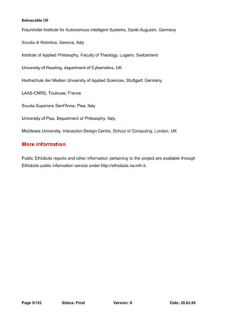 Deliverable D5 
Fraunhofer Institute for Autonomous intelligent Systems, Sankt Augustin, Germany 
Scuola di Robotica, Genova, Italy 
Institute of Applied Philosophy, Faculty of Theology, Lugano, Switzerland 
University of Reading, department of Cybernetics, UK 
Hochschule der Medien University of Applied Sciences, Stuttgart, Germany 
LAAS-CNRS, Toulouse, France 
Scuola Superiore Sant'Anna, Pisa, Italy 
University of Pisa, Department of Philosophy, Italy 
Middlesex University, Interaction Design Centre, School of Computing, London, UK 
More information 
Public Ethicbots reports and other information pertaining to the project are available through 
Ethicbots public information service under http://ethicbots.na.infn.it. 
Page 5/192 Status: Final Version: 8 Date: 29.02.08 
 