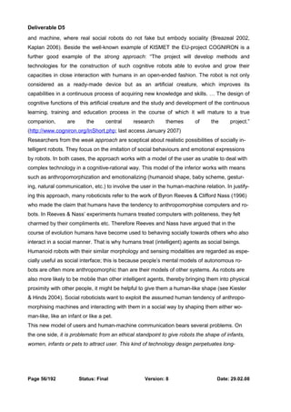 Deliverable D5 
and machine, where real social robots do not fake but embody sociality (Breazeal 2002, 
Kaplan 2006). Beside the well-known example of KISMET the EU-project COGNIRON is a 
further good example of the strong approach: “The project will develop methods and 
technologies for the construction of such cognitive robots able to evolve and grow their 
capacities in close interaction with humans in an open-ended fashion. The robot is not only 
considered as a ready-made device but as an artificial creature, which improves its 
capabilities in a continuous process of acquiring new knowledge and skills. … The design of 
cognitive functions of this artificial creature and the study and development of the continuous 
learning, training and education process in the course of which it will mature to a true 
companion, are the central research themes of the project.” 
(http://www.cogniron.org/InShort.php; last access January 2007) 
Researchers from the weak approach are sceptical about realistic possibilities of socially in-telligent 
robots. They focus on the imitation of social behaviours and emotional expressions 
by robots. In both cases, the approach works with a model of the user as unable to deal with 
complex technology in a cognitive-rational way. This model of the inferior works with means 
such as anthropomorphization and emotionalizing (humanoid shape, baby scheme, gestur-ing, 
natural communication, etc.) to involve the user in the human-machine relation. In justify-ing 
this approach, many roboticists refer to the work of Byron Reeves & Clifford Nass (1996) 
who made the claim that humans have the tendency to anthropomorphise computers and ro-bots. 
In Reeves & Nass’ experiments humans treated computers with politeness, they felt 
charmed by their compliments etc. Therefore Reeves and Nass have argued that in the 
course of evolution humans have become used to behaving socially towards others who also 
interact in a social manner. That is why humans treat (intelligent) agents as social beings. 
Humanoid robots with their similar morphology and sensing modalities are regarded as espe-cially 
useful as social interface; this is because people’s mental models of autonomous ro-bots 
are often more anthropomorphic than are their models of other systems. As robots are 
also more likely to be mobile than other intelligent agents, thereby bringing them into physical 
proximity with other people, it might be helpful to give them a human-like shape (see Kiesler 
& Hinds 2004). Social roboticists want to exploit the assumed human tendency of anthropo-morphising 
machines and interacting with them in a social way by shaping them either wo-man- 
like, like an infant or like a pet. 
This new model of users and human-machine communication bears several problems. On 
the one side, it is problematic from an ethical standpoint to give robots the shape of infants, 
women, infants or pets to attract user. This kind of technology design perpetuates long- 
Page 56/192 Status: Final Version: 8 Date: 29.02.08 
 