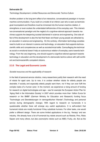 Deliverable D5 
Technology Development, Limited Resources and Democratic Techno-Culture 
Another problem is the long-term effect of an interactive, conversational paradigm in human-machine 
communication. If you build on a model of an inferior user who is seen as technolo-gical 
incompetent and therefore must be immersed into the human-machine relation, it 
strengthens or even evokes the understated deficiencies of the everyday user. This interact-ive- 
conversational paradigm and the neglect of a cognitive-rational approach towards ma-chines 
supports the deepening societal disinterest in science and engineering. One side ef-fect 
of this development is also the fact that fewer and fewer young people are attracted by 
an education in science and engineering. On the contrary, information technology societies 
need to build on an interest in science and technology, on education that supports technos-cientific 
skills and competencies as well as sociotechnical skills. Camouflaging the technical 
as social or emotional doesn’t help an autonomous relation of everyday users towards tech-nology. 
From the very beginning, one should support a cognitive-rational approach towards 
technology in education and the development of a democratic techno-culture with self-confid-ent 
and technoscientific competent citizens. 
2.3.5 The Legal and Economic Levels 
Societal resources and the applicability of research 
In the field of personal service robotics, many researchers justify their research with the need 
of robots for aged care. Up to now, it is unclear whether robots for elderly people are 
desirable, if society and especially elderly people want them, nor if they can ever fulfil the 
complex tasks of a human carer. In the moment, we experience a rising amount of funding 
for research on digital technologies and age – see for example the European Action Plan for 
‘Aging Well in the Information Society’ in 2007 which provides more than 1billion Euros for 
research or the BMBF (German Ministry for Education and Research) funding focus 
‘Technologie und Dienstleistungen im demografischen Wandel’ (Technology and personal 
service during demographic change). With regard to research on humanoids it is 
questionable whether there will emerge any useful applications. It is self-evident that 
humanoid robots are mostly functional if they substitute humans. For other tasks, one would 
prefer a different design. There are some limited applications in the toy, ‘therapy’ and sex 
industry. We already have a lot of humanoid toy robots around such as Robota, Pino, Robo 
Sapien and many others, but also zoomorphic robots such as AIBO, Furby, etc. But as the 
Page 59/192 Status: Final Version: 8 Date: 29.02.08 
 