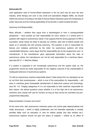 Deliverable D5 
main application area of Human-Robot Interaction is the toy (and may be soon the sex) 
industry, while therapy and care is very small and specialized (Hägele 2006), we should 
rethink the amount of funding in the field of Human-Robot Interaction given the limitedness of 
public resources and the missing applicability of humanoids in useful societal domains. 
Autonomy and Responsibility 
Many ethicists – whether they argue from a deontological or from a consequentialist 
perspective – have pointed out that responsibility for one’s actions is a central point in 
question with regard to autonomous robots. If we suppose that the strong approach of HRI is 
successful, social robots are likely to educate our children, take care of elderly people and 
assist us in everyday like with growing autonomy. The question is who is responsible for 
failures and mistakes performed by the robot. As autonomous systems will show 
unpredictable behaviour, some argue that the responsibility lies by the programmer and / or 
manufacturer. If the manufacturer gave appropriate information about the risks of 
autonomous robots, the manufacturer can not be hold responsible for a machines failure. 
(see also D4 2.1.1. Machine Safety) 
If a system is supposed to act increasingly autonomous and the system does so, the 
programmer cannot be made responsible for the negative outcome of the unpredictable or 
inadequate behaviour of autonomous systems. 
To hold an autonomous machine responsible doesn’t make sense from our standpoint as we 
do not think that consciousness – which is one of the precondition for responsibility – will 
arise in machines given foreseeable development of state-of-art science and technology. 
(see D4 4.2. Triaging categories) If it is not reasonable to hold machines responsible for 
their actions, the ethical questions arises whether it is of too high risk to let autonomous 
machines work closely with and for humans as long as they cannot be controlled and pre-programmed 
adequately. 
Depersonalization of power and control 
At the same time, with autonomous machines power and control gets depersonalized and 
made anonymous – which is highly problematic and not desirable especially in socially 
sensible fields such as education or care for elderly people (but also warfare etc.). 
Autonomous systems should not gain the status of subjects – neither as an effect of 
Page 60/192 Status: Final Version: 8 Date: 29.02.08 
 