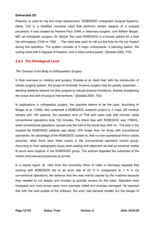 Deliverable D5 
Robodoc is used for hip and knee replacement. “ROBODOC (Integrated Surgical Systems, 
Davis, CA) is a modified industrial robot that performs certain aspects of a surgical 
procedure. It was created by Howard Paul, DVM, a veterinary surgeon, and William Bargar, 
MD, an orthopedic surgeon. Dr. Barbar first used ROBODOC in a human patient for a total 
hip arthroplasty (THA) in 1992 … The robot was used to mill out the hole for the hip implant 
during this operation. The system consists of 3 major components: a planning station, the 
cutting robot with 5 degrees of freedom, and a robot control panel”. (Diodata 2004, 770) 
2.4.3 The Ontological Level 
The Concept of the Body in Orthopaedics Surgery 
In their overview on robotics and surgery, Diodata et al. claim that “with the introduction of 
robotic surgical system, the scope of minimally invasive surgery may be greatly expanded ... 
allowing dexterity beyond his [the surgeon’s] natural physical limitations, thereby broadening 
the scope and skill of surgical interventions.” (Diodata 2004, 752) 
In applications in orthopedics surgery, the opposite seems to be the case. According to 
Bargar et al. (1998), who undertook a ROBODOC research project in 3 major US medical 
centers with 120 patients, the operation time of THA with robot took 258 minutes, while 
conventional operations took 122 minutes. The blood loss with ROBODOC was 1189mL, 
while conventional operations caused only the half of the blood loss: 644 mL. The stay in the 
hospital for ROBODOC patients was about 10% longer than for those with conventional 
operations. An advantage of the ROBODOC system is, that no inter-operational femor cracks 
occurred, while there were three cracks in the (conventional operated) control group. 
According to their radiographic study axial seating and alignment as well as proximal medial 
fit score were superior in the ROBODOC group. The authors regarded the outcomes of the 
robotic and manual procedures as similar. 
In a media report, Dr. Hein from the University Clinic of Halle in Germany reported that 
working with ROBODOC led to an error rate of 25 % in comparison to 1 % in his 
conventional operations. He believes that this was mainly caused by the machine because 
they needed to cut deeper and broader to provide access for the robot. Operation time 
increased and more bones were more intensely milled and muscles damaged. He reported 
that with the next update of the software, the error rate became smaller but the danger of 
Page 72/192 Status: Final Version: 8 Date: 29.02.08 
 