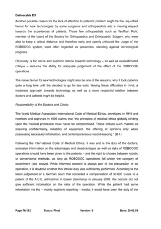Deliverable D5 
Another possible reason for the lack of attention to patients’ problem might be the unjustified 
favour for new technologies by some surgeons and orthopaedists and a missing respect 
towards the experiences of patients. Those few orthopaedists such as Wolfhart Puhl, 
member of the board of the Society for Orthopaedics and Orthopaedic Surgery, who were 
able to keep a critical distance and therefore early and openly criticized the usage of the 
ROBODOC system, were often regarded as pessimists, standing against technological 
progress. 
Obviously, a too naïve and euphoric stance towards technology – as well as overestimated 
critique – reduces the ability for adequate judgement of the effect of the ROBODOC 
operations. 
The naïve favour for new technologies might also be one of the reasons, why it took patients 
quite a long time until the decided to go for law suits. Having these difficulties in mind, a 
moderate approach towards technology as well as a more respectful relation between 
doctors and patients might be helpful. 
Responsibility of the Doctors and Clinics 
The World Medical Association International Code of Medical Ethics, developed in 1949 and 
rewritten and approved in 1996 claims that “the principles of medical ethics globally binding 
upon the medical profession must never be compromised. These include such matters as 
ensuring confidentiality, reliability of equipment, the offering of opinions only when 
possessing necessary information, and contemporaneous record-keeping.” (D 4) 
Following the International Code of Medical Ethics, it was and is the duty of the doctors, 
extensive information on the advantages and disadvantages as well as risks of ROBODOC 
operations should have been given to the patients – and the right to choose between robotic 
or conventional methods, as long as ROBODOC operations fall under the category of 
experiment (see above). While informed consent is always part of the preparation of an 
operation, it is doubtful whether this ethical duty was sufficiently performed. According to the 
latest judgement of a German court that conceded a compensation of 30.000 Euros to a 
patient of the A.C.E. arthroclinic in Essen (Germany) in January 2007, the doctors did not 
give sufficient information on the risks of the operation. While the patient had some 
information via the – mostly euphoric reporting – media, it would have been the duty of the 
Page 76/192 Status: Final Version: 8 Date: 29.02.08 
 