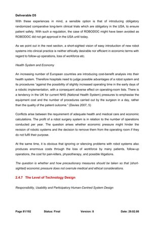 Deliverable D5 
With these experiences in mind, a sensible option is that of introducing obligatory 
randomized comparative long-term clinical trials which are obligatory in the USA, to ensure 
patient safety. With such a regulation, the case of ROBODOC might have been avoided as 
ROBODOC did not get approval in the USA until today. 
As we point out in the next section, a short-sighted vision of easy introduction of new robot 
systems into clinical practice is neither ethically desirable nor efficient in economic terms with 
regard to follow-up operations, loss of workforce etc. 
Health System and Economy 
An increasing number of European countries are introducing cost-benefit analysis into their 
health system. Therefore hospitals need to judge possible advantages of a robot system and 
its procedures “against the possibility of slightly increased operating time in the early days of 
a robotic implementation, with a consequent adverse effect on operating-room lists. There is 
a tendency in the UK for current NHS (National Health System) pressures to emphasise the 
equipment cost and the number of procedures carried out by the surgeon in a day, rather 
than the quality of the patient outcome.” (Davies 2007, 5) 
Conflicts arise between the requirement of adequate health and medical care and economic 
calculations. The profit of a robot surgery system is in relation to the number of operations 
conducted per year. The question arises whether economic pressure might hinder the 
revision of robotic systems and the decision to remove them from the operating room if they 
do not fulfil their purpose. 
At the same time, it is obvious that ignoring or silencing problems with robot systems also 
produces enormous costs through the loss of workforce by many patients, follow-up 
operations, the cost for pain-killers, physiotherapy, and possible litigations. 
The question is whether and how precautionary measures should be taken so that (short-sighted) 
economic pressure does not overrule medical and ethical considerations. 
2.4.7 The Level of Technology Design 
Responsibility, Usability and Participatory Human-Centred System Design 
Page 81/192 Status: Final Version: 8 Date: 29.02.08 
 