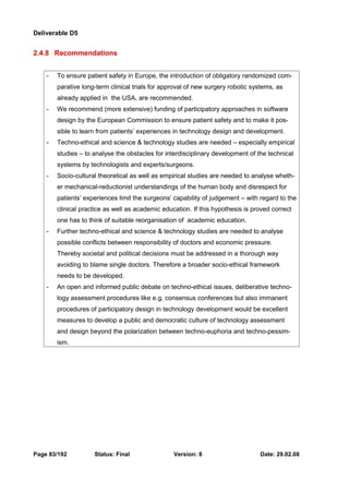 Deliverable D5 
2.4.8 Recommendations 
- To ensure patient safety in Europe, the introduction of obligatory randomized com-parative 
long-term clinical trials for approval of new surgery robotic systems, as 
already applied in the USA, are recommended. 
- We recommend (more extensive) funding of participatory approaches in software 
design by the European Commission to ensure patient safety and to make it pos-sible 
to learn from patients’ experiences in technology design and development. 
- Techno-ethical and science & technology studies are needed – especially empirical 
studies – to analyse the obstacles for interdisciplinary development of the technical 
systems by technologists and experts/surgeons. 
- Socio-cultural theoretical as well as empirical studies are needed to analyse wheth-er 
mechanical-reductionist understandings of the human body and disrespect for 
patients’ experiences limit the surgeons’ capability of judgement – with regard to the 
clinical practice as well as academic education. If this hypothesis is proved correct 
one has to think of suitable reorganisation of academic education. 
- Further techno-ethical and science & technology studies are needed to analyse 
possible conflicts between responsibility of doctors and economic pressure. 
Thereby societal and political decisions must be addressed in a thorough way 
avoiding to blame single doctors. Therefore a broader socio-ethical framework 
needs to be developed. 
- An open and informed public debate on techno-ethical issues, deliberative techno-logy 
assessment procedures like e.g. consensus conferences but also immanent 
procedures of participatory design in technology development would be excellent 
measures to develop a public and democratic culture of technology assessment 
and design beyond the polarization between techno-euphoria and techno-pessim-ism. 
Page 83/192 Status: Final Version: 8 Date: 29.02.08 
 