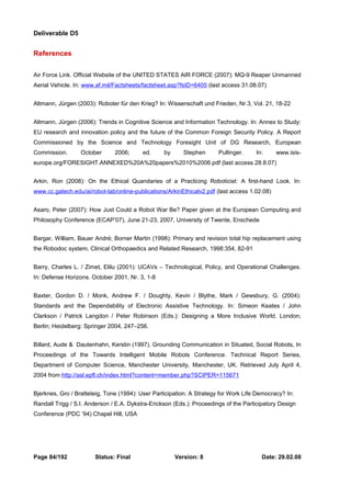 Deliverable D5 
References 
Air Force Link. Official Website of the UNITED STATES AIR FORCE (2007): MQ-9 Reaper Unmanned 
Aerial Vehicle. In: www.af.mil/Factsheets/factsheet.asp?fsID=6405 (last access 31.08.07) 
Altmann, Jürgen (2003): Roboter für den Krieg? In: Wissenschaft und Frieden, Nr.3, Vol. 21, 18-22 
Altmann, Jürgen (2006): Trends in Cognitive Science and Information Technology. In: Annex to Study: 
EU research and innovation policy and the future of the Common Foreign Security Policy. A Report 
Commissioned by the Science and Technology Foresight Unit of DG Research, European 
Commission. October 2006; ed. by Stephen Pullinger. In: www.isis-europe. 
org/FORESIGHT.ANNEXED%20A%20papers%2010%2006.pdf (last access 28.8.07) 
Arkin, Ron (2008): On the Ethical Quandaries of a Practicing Roboticist: A first-hand Look. In: 
www.cc.gatech.edu/ai/robot-lab/online-publications/ArkinEthicalv2.pdf (last access 1.02.08) 
Asaro, Peter (2007): How Just Could a Robot War Be? Paper given at the European Computing and 
Philosophy Conference (ECAP’07), June 21-23, 2007, University of Twente, Enschede 
Bargar, William, Bauer André; Borner Martin (1998): Primary and revision total hip replacement using 
the Robodoc system, Clinical Orthopaedics and Related Research, 1998:354, 82-91 
Barry, Charles L. / Zimet, Elilu (2001): UCAVs – Technological, Policy, and Operational Challenges. 
In: Defense Horizons. October 2001, Nr. 3, 1-8 
Baxter, Gordon D. / Monk, Andrew F. / Doughty, Kevin / Blythe, Mark / Gewsbury, G. (2004): 
Standards and the Dependability of Electronic Assistive Technology. In: Simeon Keates / John 
Clarkson / Patrick Langdon / Peter Robinson (Eds.): Designing a More Inclusive World. London; 
Berlin; Heidelberg: Springer 2004, 247–256. 
Billard, Aude & Dautenhahn, Kerstin (1997). Grounding Communication in Situated, Social Robots, In 
Proceedings of the Towards Intelligent Mobile Robots Conference. Technical Report Series, 
Department of Computer Science, Manchester University, Manchester, UK. Retrieved July April 4, 
2004 from http://asl.epfl.ch/index.html?content=member.php?SCIPER=115671 
Bjerknes, Gro / Bratteteig, Tone (1994): User Participation: A Strategy for Work Life Democracy? In: 
Randall Trigg / S.I. Anderson / E.A. Dykstra-Erickson (Eds.): Proceedings of the Participatory Design 
Conference (PDC ’94) Chapel Hill, USA 
Page 84/192 Status: Final Version: 8 Date: 29.02.08 
 