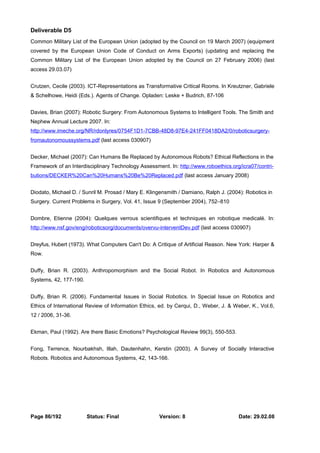 Deliverable D5 
Common Military List of the European Union (adopted by the Council on 19 March 2007) (equipment 
covered by the European Union Code of Conduct on Arms Exports) (updating and replacing the 
Common Military List of the European Union adopted by the Council on 27 February 2006) (last 
access 29.03.07) 
Crutzen, Cecile (2003). ICT-Representations as Transformative Critical Rooms. In Kreutzner, Gabriele 
& Schelhowe, Heidi (Eds.). Agents of Change. Opladen: Leske + Budrich, 87-106 
Davies, Brian (2007): Robotic Surgery: From Autonomous Systems to Intelligent Tools. The Smith and 
Nephew Annual Lecture 2007. In: 
http://www.imeche.org/NR/rdonlyres/0754F1D1-7CBB-48D8-97E4-241FF0418DA2/0/roboticsurgery-fromautonomoussystems. 
pdf (last access 030907) 
Decker, Michael (2007): Can Humans Be Replaced by Autonomous Robots? Ethical Reflections in the 
Framework of an Interdisciplinary Technology Assessment. In: http://www.roboethics.org/icra07/contri-butions/ 
DECKER%20Can%20Humans%20Be%20Replaced.pdf (last access January 2008) 
Diodato, Michael D. / Sunril M. Prosad / Mary E. Klingensmith / Damiano, Ralph J. (2004): Robotics in 
Surgery. Current Problems in Surgery, Vol. 41, Issue 9 (September 2004), 752–810 
Dombre, Etienne (2004): Quelques verrous scientifiques et techniques en robotique medicalé. In: 
http://www.nsf.gov/eng/roboticsorg/documents/overvu-interventDev.pdf (last access 030907) 
Dreyfus, Hubert (1973). What Computers Can't Do: A Critique of Artificial Reason. New York: Harper & 
Row. 
Duffy, Brian R. (2003). Anthropomorphism and the Social Robot. In Robotics and Autonomous 
Systems, 42, 177-190. 
Duffy, Brian R. (2006). Fundamental Issues in Social Robotics. In Special Issue on Robotics and 
Ethics of International Review of Information Ethics, ed. by Cerqui, D., Weber, J. & Weber, K., Vol.6, 
12 / 2006, 31-36. 
Ekman, Paul (1992). Are there Basic Emotions? Psychological Review 99(3), 550-553. 
Fong, Terrence, Nourbakhsh, Illah, Dautenhahn, Kerstin (2003). A Survey of Socially Interactive 
Robots. Robotics and Autonomous Systems, 42, 143-166. 
Page 86/192 Status: Final Version: 8 Date: 29.02.08 
 