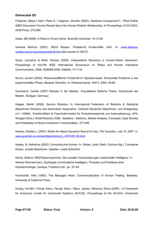 Deliverable D5 
Friedman, Batya / Kahn, Peter H. / Hagman, Jennifer (2003). Hardware Companions? – What Online 
AIBO Discussion Forums Reveal about the Human-Robotic Relationship, In Proceedings of CHI 2003, 
ACM Press, 273-280. 
Gates, Bill (2006). A Robot in Every Home. Scientific American, 16.12.06. 
General Atomics (2007): MQ-9 Reaper. Predator-B Hunter-Killer UAV. In: www.defense-update. 
com/products/p/predatorB.htm (last access 31.08.07) 
Giusti, Leonardo & Marti, Patrizia (2006): Interpretative Dynamics in Human-Robot Interaction. 
Proceedings of the15th IEEE International Symposium on Robot and Human Interactive 
Communication, 2006. ROMAN 2006, Hatfield, 111-116 
Grund, Jochen (2004): Wissenschaftlicher Fortschritt im Operationssaal. Strukturelle Probleme in der 
experimentellen Phase. Beispiel: Robodoc. In: Patientenrechte. Heft 3, 2004, 63-68 
Gschwend, Carolin (2007) Roboter in der Medizin. Unpublished Diploma Thesis, Hochschule der 
Medien, Stuttgart, Germany 
Hägele, Martin (2006). Service Robotics. In International Federation of Robotics & Statistical 
Department Robotics and Automation Association, Verband Deutscher Maschinen- und Anlagenbau 
e.V. -VDMA-, Frankfurt/Main & Fraunhofer-Institut für Produktionstechnik und Automatisierung –IPA-Stuttgart 
(Eds.), World Robotics 2006 - Statistics : Statistics, Market Analysis, Forecasts, Case Studies 
and Profitability of Robot Investment. Frankfurt/Main, 377-446 
Hanley, Charles J. (2007): Robot Air Attack Squadron Bound for Iraq. The Guardian, July 15, 2007. in: 
www.guardian.co.uk/wolrdlatest/story/(),,-6781081,00.html 
Hayles, N. Katherine (2003): Computing the Human. In: Weber, Jutta / Bath, Corinna (Hg.): Turbulente 
Körper, soziale Maschinen. Opladen: Leske & Budrich 
Heintz, Bettina 1995‚Papiermaschinen. Die sozialen Voraussetzungen maschineller Intelligenz’‚ in 
Werner Rammert (ed.), Soziologie und künstliche Intelligenz. Produkte und Probleme einer 
Hochtechnologie, Campus, Frankfurt a.M., pp. 37–64 
Hochschild. Arlie (1983). The Managed Heart: Commercialization of Human Feeling. Berkeley: 
University of California Press. 
Huang, Hui-Min / Pavek, Kerry / Novak, Brian / Albus, James / Messina, Elena (2005) : A Framework 
for Autonomy Levels for Unmanned Systems (ALFUS). Proceedings of the AUVSI’s Unmanned 
Page 87/192 Status: Final Version: 8 Date: 29.02.08 
 