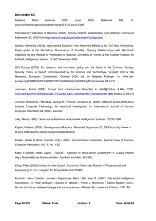Deliverable D5 
Systems North America 2005, June 2005, Baltimore MD. In: 
www.isd.mel.nist.gov/documents/huang/ALFUS-auvsi-8.pdf 
International Federation of Robotics (2005). Service Robots: Classification and Definition. Retrieved 
September 20, 2006 from http://www.ifr.org/pictureGallery/servRobAppl.htm 
Isbister, Katherine (2004). Instrumental Sociality: How Machines Reflect to Us Our Own Inhumanity. 
Paper given at the Workshop „Dimensions of Sociality. Shaping Relationships with Machines“ 
organized by the Institute of Philosophy of Science, University of Vienna & the Austrian Institute for 
Artificial Intelligence; Vienna, 18.-20th November 2004 
ISIS Europe (2006): EU research and innovation policy and the future of the Common Foreign 
Security Policy. A Report Commissioned by the Science and Technology Foresight Unit of DG 
Research, European Commission. October 2006, ed. by Stephen Pullinger. In: www.isis-europe. 
org/FORESIGHT%20REPORT%20October%202006.pdf (last access 28.8.07) 
Johansen, Anatol (2007): Europa baut unbemannten Kampfjet. In: Welt@Online. 9.März 2006. 
www.welt.de/print-welt/article202717Europa_baut_unbemannten_Kampfjet.html (last access 24.08.07) 
Johnson, Richard D. / Marakas, George M. / Palmer, Jonathan W. (2006): Different Social Attributions 
towards Computer Technology: An empirical investigation. In: International Journal of Human- 
Computer Interaction 64 (2006), 446-460 
Jolly, Alison (1966): Lemur social behaviour and primate intelligence. Science, 153:501-506 
Kaplan, Frederic (2006). Developmental Robotics. Retrieved September 20, 2006 from http://www.c-sl. 
sony.fr/Research/Topics/DevelopmentalRobotics/ 
Kiesler, Sarah & Hinds, Pamela (Eds.) (2004). Human-Robot Interaction. Special Issue of Human- 
Computer Interaction, Vol.19, No. 1 &2. 
Kittler, Friedrich (1988): Signal – Rausch – Abstand. In: Hans-Ulrich Gumbrecht / K. Ludwig Pfeiffer 
(Hg.): Materialität der Kommunikation. Frankfurt am Main, 342-360 
König, Peter (2006): Aufrecht in die Zukunft. Stand und Trends der Robotik in Wissenschaft und 
Anwendung. In: c’t – magazin für Computertechnik 2/2006 
Kummer, Hans / Daston, Lorraine / Gigerenzer, Gerd / Silk, Joan B. (1997): The social intelligence 
hyposthesis. In: Peter Weingart / Sandra D. Mitchell / Peter J. Richerson / Sabine Maasen (eds.): 
Human by Nature: between biology and social sciences. Hillsdale, NJ: Lawrence Erlbaum, 157-179 
Page 88/192 Status: Final Version: 8 Date: 29.02.08 
 