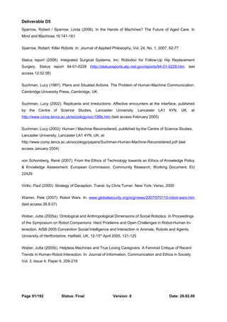 Deliverable D5 
Sparrow, Robert / Sparrow, Linda (2006). In the Hands of Machines? The Future of Aged Care. In 
Mind and Machines 16:141-161 
Sparrow, Robert: Killer Robots. In: Journal of Applied Philosophy, Vol. 24, No. 1, 2007, 62-77 
Status report (2006): Integrated Surgical Systems, Inc: Robodoc for Follow-Up Hip Replacement 
Surgery. Status report 94-01-0228 (http://statusreports.atp.nist.gov/reports/94-01-0228.htm; last 
access 12.02.08) 
Suchman, Lucy (1987). Plans and Situated Actions. The Problem of Human-Machine Communication. 
Cambridge University Press, Cambridge, UK. 
Suchman, Lucy (2002): Replicants and Irreductions: Affective encounters at the interface, published 
by the Centre of Science Studies, Lancaster University, Lancaster LA1 4YN, UK, at 
http://www.comp.lancs.ac.uk/sociology/soc106ls.htm (last access February 2005) 
Suchman, Lucy (2003): Human / Machine Reconsidered, published by the Centre of Science Studies, 
Lancaster University, Lancaster LA1 4YN, UK, at 
http://www.comp.lancs.ac.uk/sociology/papers/Suchman-Human-Machine-Reconsidered.pdf (last 
access January 2004) 
von Schomberg, René (2007): From the Ethics of Technology towards an Ethics of Knowledge Policy 
& Knowledge Assessment. European Commission, Community Research, Working Document, EU 
22429 
Virilio, Paul (2000): Strategy of Deception. Transl. by Chris Turner. New York: Verso, 2000 
Warren, Pete (2007): Robot Wars. In: www.globalsecurity.org/org/news/2007/070110-robot-wars.htm 
(last access 28.8.07) 
Weber, Jutta (2005a). Ontological and Anthropological Dimensions of Social Robotics. In Proceedings 
of the Symposium on Robot Companions: Hard Problems and Open Challenges in Robot-Human In-teraction. 
AISB 2005 Convention Social Intelligence and Interaction in Animals, Robots and Agents, 
University of Hertfordshire, Hatfield, UK, 12-15th April 2005, 121-125 
Weber, Jutta (2005b). Helpless Machines and True Loving Caregivers. A Feminist Critique of Recent 
Trends in Human-Robot Interaction. In: Journal of Information, Communication and Ethics in Society. 
Vol. 3, Issue 4, Paper 6, 209-218 
Page 91/192 Status: Final Version: 8 Date: 29.02.08 
 