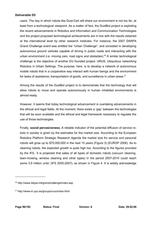 Deliverable D5 
users. The day in which robots like Dust-Cart will share our environment is not too far, at 
least from a technological viewpoint. As a matter of fact, the DustBot project is exploiting 
the recent advancements in Robotics and Information and Communication Technologies 
and the project proposed technological achievements are in line with the results obtained 
at the international level by other research institutes. For instance, the 2007 DARPA 
Grand Challenge event was entitled the “Urban Challenge”, and consisted in developing 
autonomous ground vehicles capable of driving in public roads and interacting with the 
urban environment (i.e. moving cars, road signs and obstacles).26 A similar technological 
challenge is the objective of another EU founded project: URUS, Ubiquitous networking 
Robotics in Urban Settings. The purpose, here, is to develop a network of autonomous 
mobile robots that in a cooperative way interact with human beings and the environment 
for tasks of assistance, transportation of goods, and surveillance in urban areas.27 
Among the results of the DustBot project is to demonstrate that the technology that will 
allow robots to move and operate autonomously in human inhabited environments is 
almost ready. 
However, it seems that today technological advancement is overtaking advancements in 
the ethical and legal fields. At the moment, there exists a ‘gap’ between the technologies 
that will be soon available and the ethical and legal framework necessary to regulate the 
use of those technologies. 
Finally, social pervasiveness. A reliable indicator of the potential diffusion of service ro-bots 
in society is given by the estimates for the market size. According to the European 
Robotics Platform Strategic Research Agenda the market size for service and personal 
robots will grow up to $70,000,000 in the next 15 years (Figure 3) (EUROP 2006). As to 
cleaning robots, the expected growth is quite high too. According to the figures provided 
by the IFS, ‘it is projected that sales of all types of domestic robots (vacuum cleaning, 
lawn-mowing, window cleaning and other types) in the period 2007-2010 could reach 
some 3.9 million units’ (IFS 2005-2007), as shown in Figure 4. It is widely acknowledge 
26 http://www.darpa.mil/grandchallenge/index.asp 
27 http://www-iri.upc.es/groups/urus/index.html 
Page 96/192 Status: Final Version: 8 Date: 29.02.08 
 