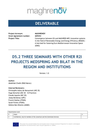 This project has received funding from the European Union’s Seventh Framework Programme for research, technological
development and demonstration under the grant agreement no. 609453.
DELIVERABLE
Project Acronym: MAGHRENOV
Grant Agreement number: 609453
Project Title: Convergence between EU and MAGHREB MPC innovation systems
in the field of Renewable Energy and Energy Efficiency (RE&EE) –
A test-bed for fostering Euro Mediterranean Innovation Space
(EMIS)
D5.2 THREE SEMINARS WITH OTHER R2I
PROJECTS MEDSPRING AND BILAT IN THE
REGION AND INSTITUTIONS
Version: 1.0
Author:
Abdelhak Chaibi (R&D Maroc)
Internal Reviewers:
Christophe Aubry de Maraumont (KIC IE)
Hugo Kerschot (KIC SE – IS Practice)
Claude Ayache (KIC SE)
Josep Bordonau (UPC)
Franck Hashas (ITEMS)
Sarah Fichet (ITEMS)
Hélène Ben Khemis (ANME)
Dissemination Level
P Public X
C Confidential, only for members of the consortium and the Commission Services
 