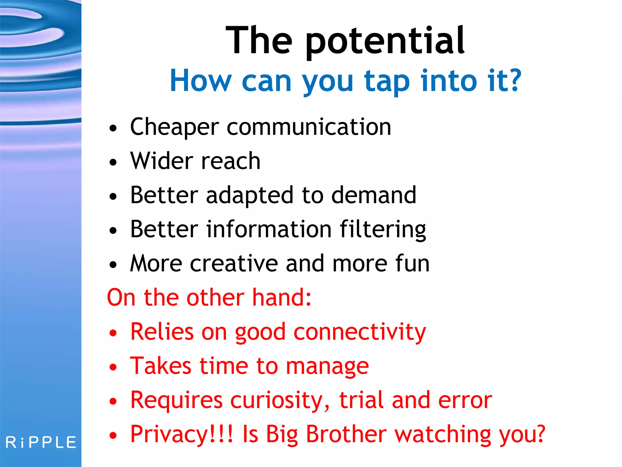 The potential How can you tap into it? Cheaper communication Wider reach Better adapted to demand Better information filtering More creative and more fun On the other hand: Relies on good connectivity Takes time to manage Requires curiosity, trial and error Privacy!!! Is Big Brother watching you? 