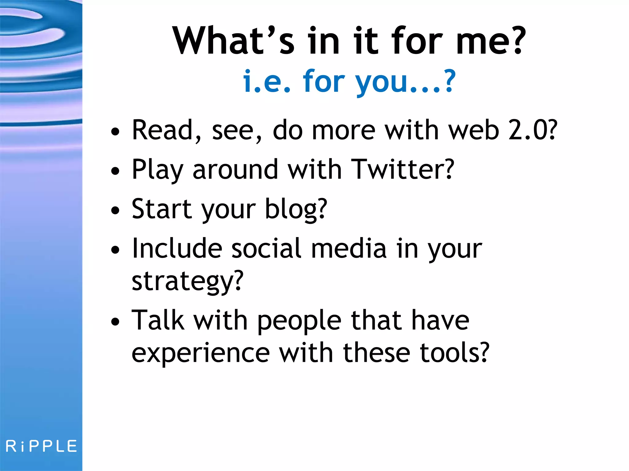 What’s in it for me? i.e. for you...? Read, see, do more with web 2.0? Play around with Twitter? Start your blog? Include social media in your strategy? Talk with people that have experience with these tools? 
