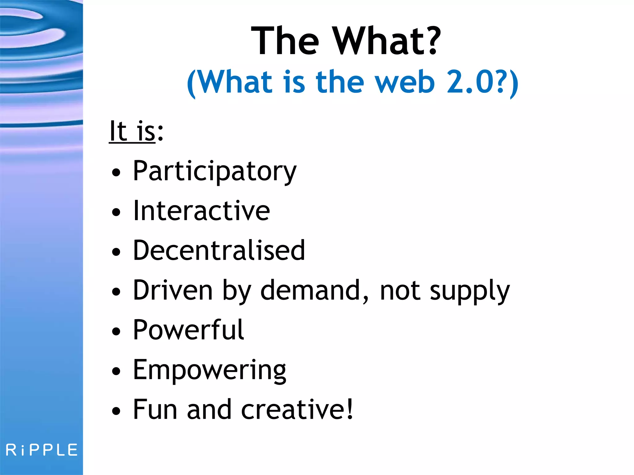 The What?  (What is the web 2.0?) It is : Participatory Interactive Decentralised Driven by demand, not supply Powerful Empowering Fun and creative! 