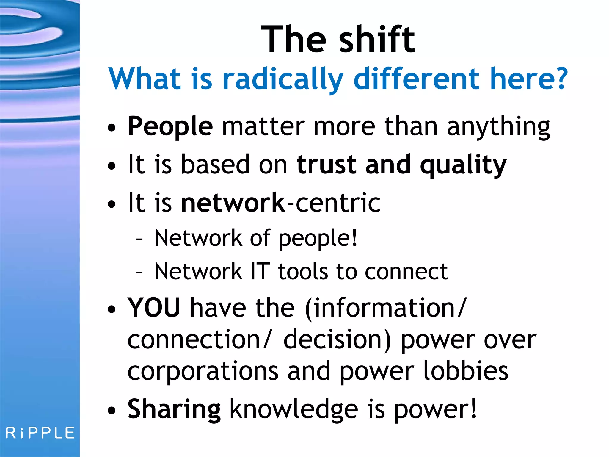 The shift What is radically different here? People  matter more than anything It is based on  trust and quality It is  network -centric Network of people! Network IT tools to connect YOU  have the (information/ connection/ decision) power over corporations and power lobbies Sharing  knowledge is power! 